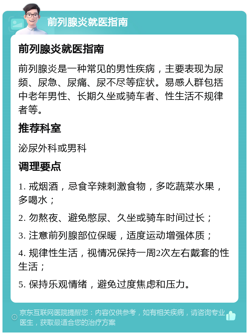 前列腺炎就医指南 前列腺炎就医指南 前列腺炎是一种常见的男性疾病，主要表现为尿频、尿急、尿痛、尿不尽等症状。易感人群包括中老年男性、长期久坐或骑车者、性生活不规律者等。 推荐科室 泌尿外科或男科 调理要点 1. 戒烟酒，忌食辛辣刺激食物，多吃蔬菜水果，多喝水； 2. 勿熬夜、避免憋尿、久坐或骑车时间过长； 3. 注意前列腺部位保暖，适度运动增强体质； 4. 规律性生活，视情况保持一周2次左右戴套的性生活； 5. 保持乐观情绪，避免过度焦虑和压力。