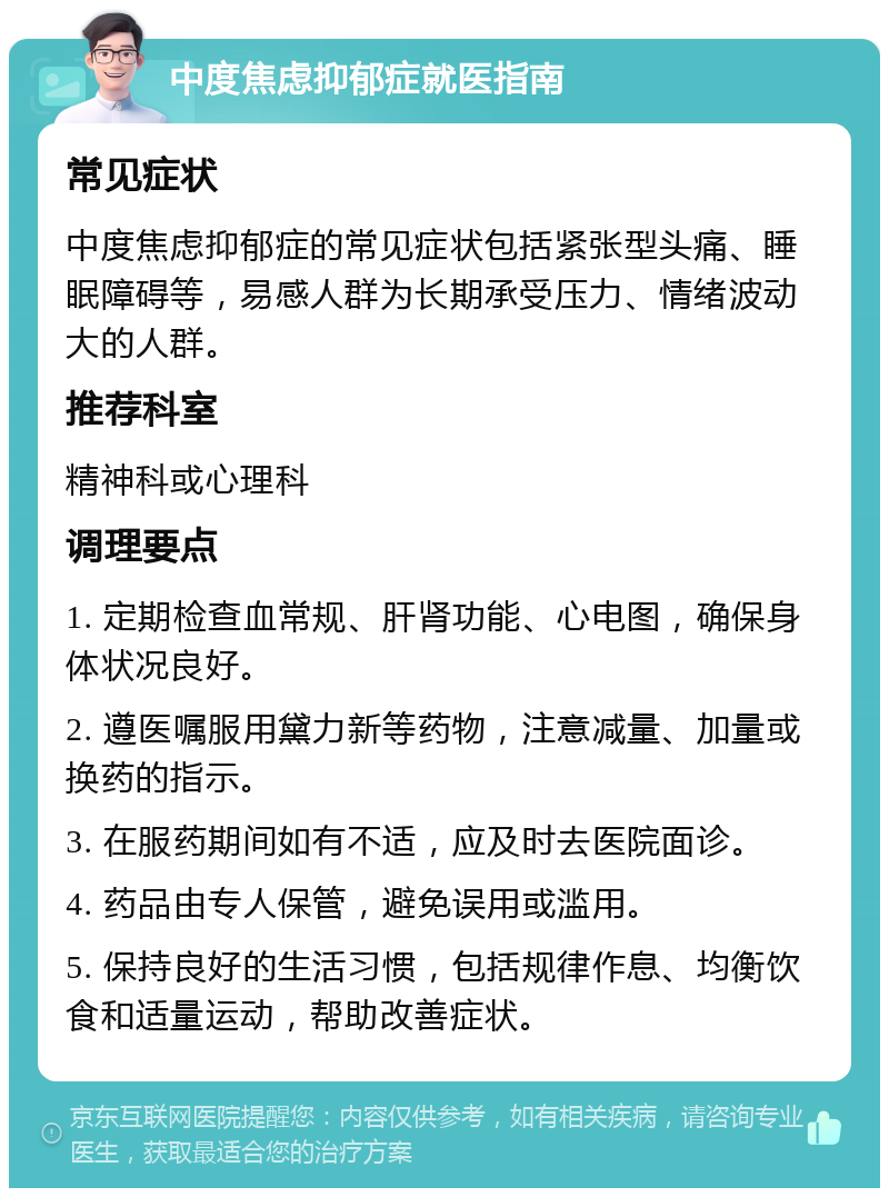 中度焦虑抑郁症就医指南 常见症状 中度焦虑抑郁症的常见症状包括紧张型头痛、睡眠障碍等，易感人群为长期承受压力、情绪波动大的人群。 推荐科室 精神科或心理科 调理要点 1. 定期检查血常规、肝肾功能、心电图，确保身体状况良好。 2. 遵医嘱服用黛力新等药物，注意减量、加量或换药的指示。 3. 在服药期间如有不适，应及时去医院面诊。 4. 药品由专人保管，避免误用或滥用。 5. 保持良好的生活习惯，包括规律作息、均衡饮食和适量运动，帮助改善症状。