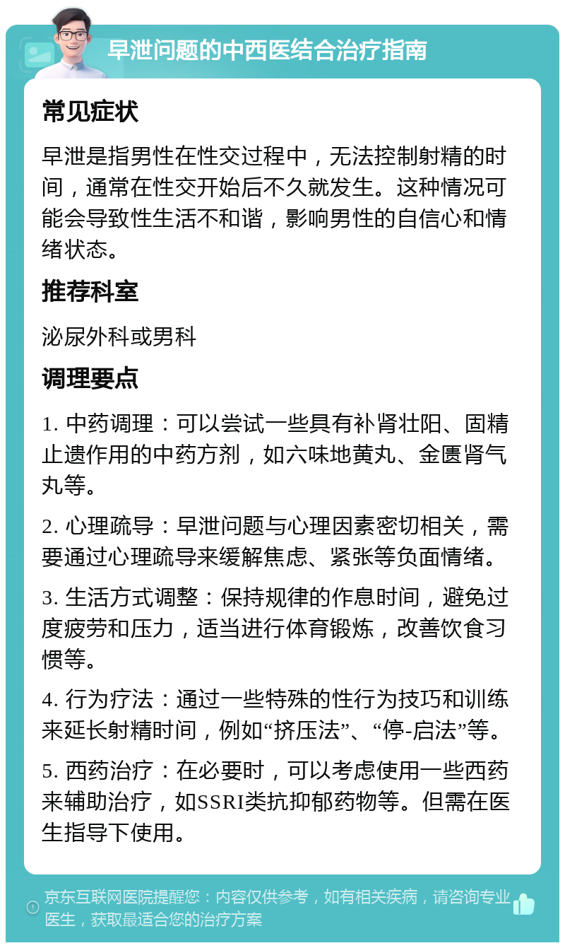 早泄问题的中西医结合治疗指南 常见症状 早泄是指男性在性交过程中，无法控制射精的时间，通常在性交开始后不久就发生。这种情况可能会导致性生活不和谐，影响男性的自信心和情绪状态。 推荐科室 泌尿外科或男科 调理要点 1. 中药调理：可以尝试一些具有补肾壮阳、固精止遗作用的中药方剂，如六味地黄丸、金匮肾气丸等。 2. 心理疏导：早泄问题与心理因素密切相关，需要通过心理疏导来缓解焦虑、紧张等负面情绪。 3. 生活方式调整：保持规律的作息时间，避免过度疲劳和压力，适当进行体育锻炼，改善饮食习惯等。 4. 行为疗法：通过一些特殊的性行为技巧和训练来延长射精时间，例如“挤压法”、“停-启法”等。 5. 西药治疗：在必要时，可以考虑使用一些西药来辅助治疗，如SSRI类抗抑郁药物等。但需在医生指导下使用。