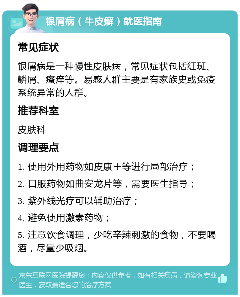 银屑病（牛皮癣）就医指南 常见症状 银屑病是一种慢性皮肤病，常见症状包括红斑、鳞屑、瘙痒等。易感人群主要是有家族史或免疫系统异常的人群。 推荐科室 皮肤科 调理要点 1. 使用外用药物如皮康王等进行局部治疗； 2. 口服药物如曲安龙片等，需要医生指导； 3. 紫外线光疗可以辅助治疗； 4. 避免使用激素药物； 5. 注意饮食调理，少吃辛辣刺激的食物，不要喝酒，尽量少吸烟。