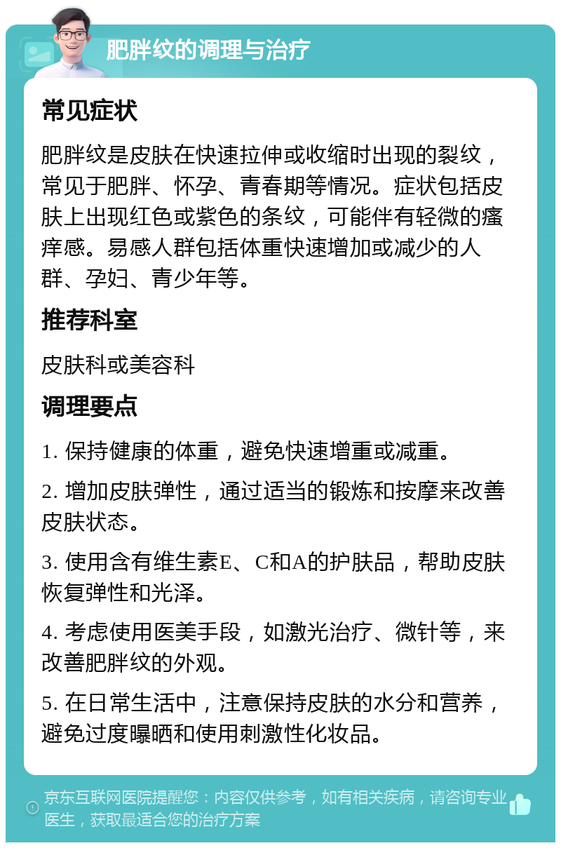 肥胖纹的调理与治疗 常见症状 肥胖纹是皮肤在快速拉伸或收缩时出现的裂纹，常见于肥胖、怀孕、青春期等情况。症状包括皮肤上出现红色或紫色的条纹，可能伴有轻微的瘙痒感。易感人群包括体重快速增加或减少的人群、孕妇、青少年等。 推荐科室 皮肤科或美容科 调理要点 1. 保持健康的体重，避免快速增重或减重。 2. 增加皮肤弹性，通过适当的锻炼和按摩来改善皮肤状态。 3. 使用含有维生素E、C和A的护肤品，帮助皮肤恢复弹性和光泽。 4. 考虑使用医美手段，如激光治疗、微针等，来改善肥胖纹的外观。 5. 在日常生活中，注意保持皮肤的水分和营养，避免过度曝晒和使用刺激性化妆品。