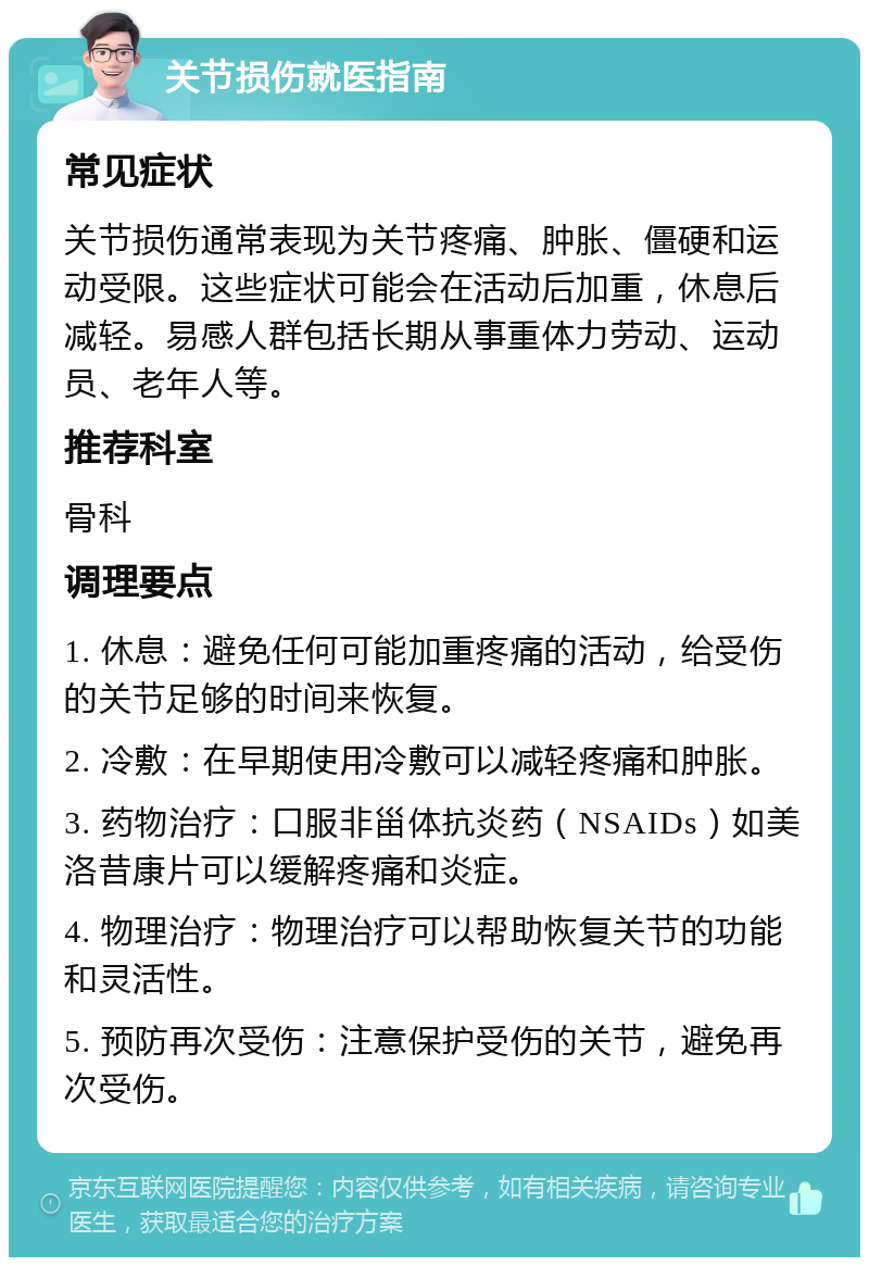 关节损伤就医指南 常见症状 关节损伤通常表现为关节疼痛、肿胀、僵硬和运动受限。这些症状可能会在活动后加重，休息后减轻。易感人群包括长期从事重体力劳动、运动员、老年人等。 推荐科室 骨科 调理要点 1. 休息：避免任何可能加重疼痛的活动，给受伤的关节足够的时间来恢复。 2. 冷敷：在早期使用冷敷可以减轻疼痛和肿胀。 3. 药物治疗：口服非甾体抗炎药（NSAIDs）如美洛昔康片可以缓解疼痛和炎症。 4. 物理治疗：物理治疗可以帮助恢复关节的功能和灵活性。 5. 预防再次受伤：注意保护受伤的关节，避免再次受伤。