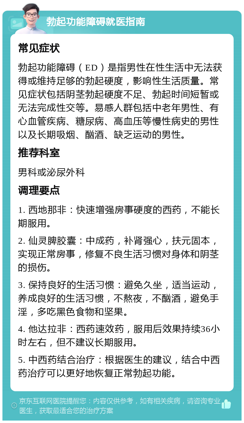 勃起功能障碍就医指南 常见症状 勃起功能障碍（ED）是指男性在性生活中无法获得或维持足够的勃起硬度，影响性生活质量。常见症状包括阴茎勃起硬度不足、勃起时间短暂或无法完成性交等。易感人群包括中老年男性、有心血管疾病、糖尿病、高血压等慢性病史的男性以及长期吸烟、酗酒、缺乏运动的男性。 推荐科室 男科或泌尿外科 调理要点 1. 西地那非：快速增强房事硬度的西药，不能长期服用。 2. 仙灵脾胶囊：中成药，补肾强心，扶元固本，实现正常房事，修复不良生活习惯对身体和阴茎的损伤。 3. 保持良好的生活习惯：避免久坐，适当运动，养成良好的生活习惯，不熬夜，不酗酒，避免手淫，多吃黑色食物和坚果。 4. 他达拉非：西药速效药，服用后效果持续36小时左右，但不建议长期服用。 5. 中西药结合治疗：根据医生的建议，结合中西药治疗可以更好地恢复正常勃起功能。