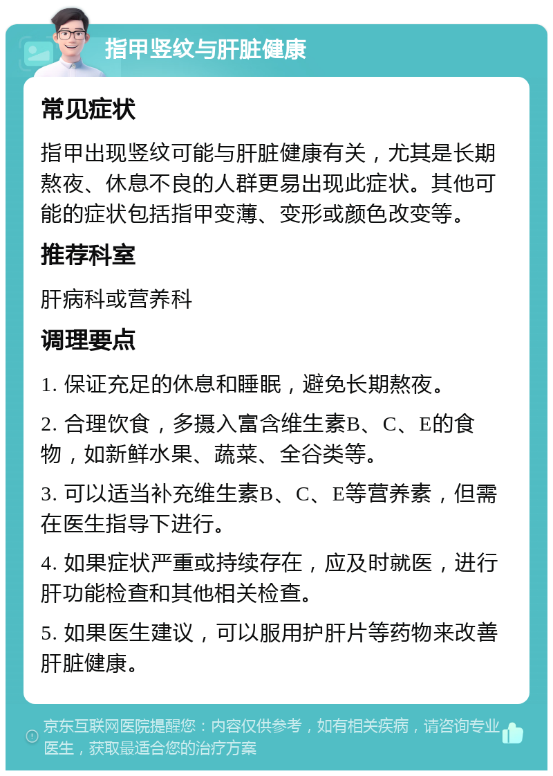 指甲竖纹与肝脏健康 常见症状 指甲出现竖纹可能与肝脏健康有关，尤其是长期熬夜、休息不良的人群更易出现此症状。其他可能的症状包括指甲变薄、变形或颜色改变等。 推荐科室 肝病科或营养科 调理要点 1. 保证充足的休息和睡眠，避免长期熬夜。 2. 合理饮食，多摄入富含维生素B、C、E的食物，如新鲜水果、蔬菜、全谷类等。 3. 可以适当补充维生素B、C、E等营养素，但需在医生指导下进行。 4. 如果症状严重或持续存在，应及时就医，进行肝功能检查和其他相关检查。 5. 如果医生建议，可以服用护肝片等药物来改善肝脏健康。