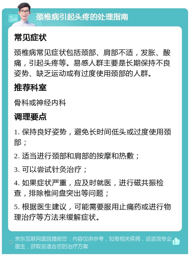 颈椎病引起头疼的处理指南 常见症状 颈椎病常见症状包括颈部、肩部不适，发胀、酸痛，引起头疼等。易感人群主要是长期保持不良姿势、缺乏运动或有过度使用颈部的人群。 推荐科室 骨科或神经内科 调理要点 1. 保持良好姿势，避免长时间低头或过度使用颈部； 2. 适当进行颈部和肩部的按摩和热敷； 3. 可以尝试针灸治疗； 4. 如果症状严重，应及时就医，进行磁共振检查，排除椎间盘突出等问题； 5. 根据医生建议，可能需要服用止痛药或进行物理治疗等方法来缓解症状。