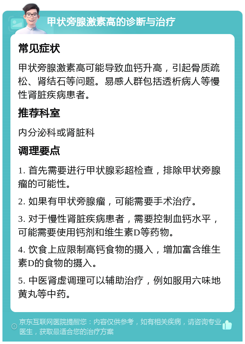 甲状旁腺激素高的诊断与治疗 常见症状 甲状旁腺激素高可能导致血钙升高，引起骨质疏松、肾结石等问题。易感人群包括透析病人等慢性肾脏疾病患者。 推荐科室 内分泌科或肾脏科 调理要点 1. 首先需要进行甲状腺彩超检查，排除甲状旁腺瘤的可能性。 2. 如果有甲状旁腺瘤，可能需要手术治疗。 3. 对于慢性肾脏疾病患者，需要控制血钙水平，可能需要使用钙剂和维生素D等药物。 4. 饮食上应限制高钙食物的摄入，增加富含维生素D的食物的摄入。 5. 中医肾虚调理可以辅助治疗，例如服用六味地黄丸等中药。