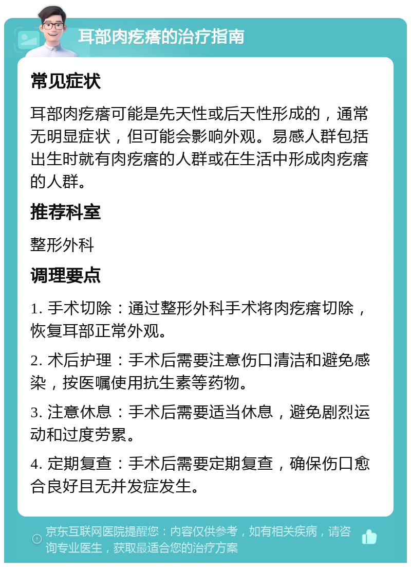 耳部肉疙瘩的治疗指南 常见症状 耳部肉疙瘩可能是先天性或后天性形成的，通常无明显症状，但可能会影响外观。易感人群包括出生时就有肉疙瘩的人群或在生活中形成肉疙瘩的人群。 推荐科室 整形外科 调理要点 1. 手术切除：通过整形外科手术将肉疙瘩切除，恢复耳部正常外观。 2. 术后护理：手术后需要注意伤口清洁和避免感染，按医嘱使用抗生素等药物。 3. 注意休息：手术后需要适当休息，避免剧烈运动和过度劳累。 4. 定期复查：手术后需要定期复查，确保伤口愈合良好且无并发症发生。