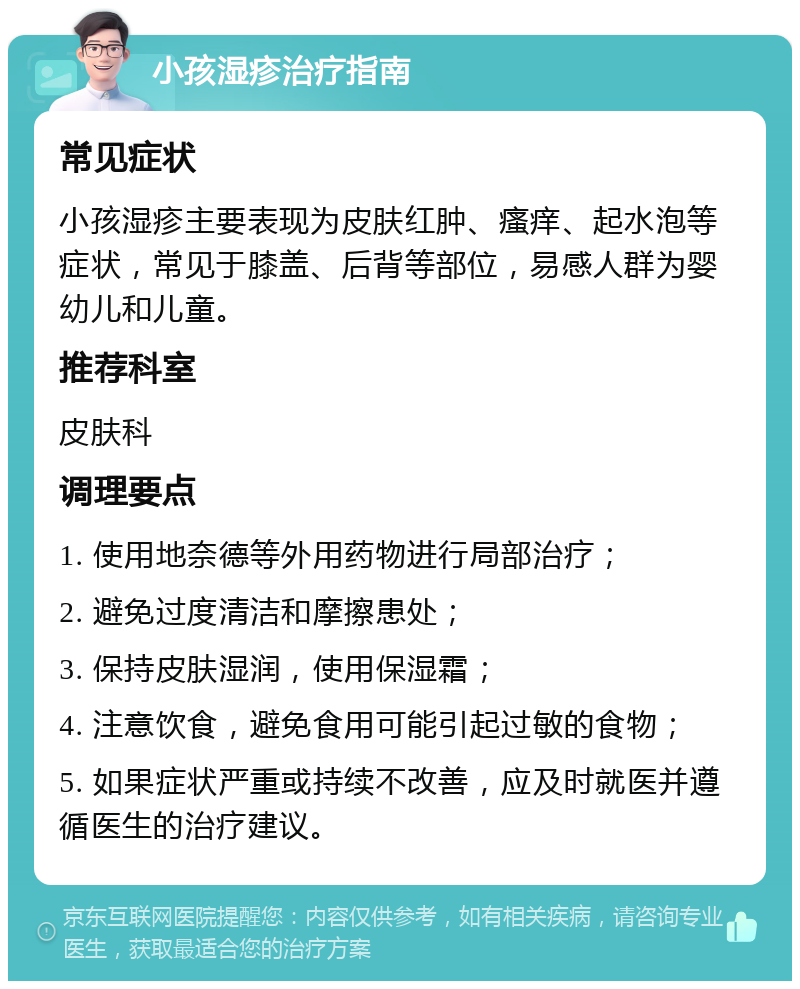 小孩湿疹治疗指南 常见症状 小孩湿疹主要表现为皮肤红肿、瘙痒、起水泡等症状，常见于膝盖、后背等部位，易感人群为婴幼儿和儿童。 推荐科室 皮肤科 调理要点 1. 使用地奈德等外用药物进行局部治疗； 2. 避免过度清洁和摩擦患处； 3. 保持皮肤湿润，使用保湿霜； 4. 注意饮食，避免食用可能引起过敏的食物； 5. 如果症状严重或持续不改善，应及时就医并遵循医生的治疗建议。