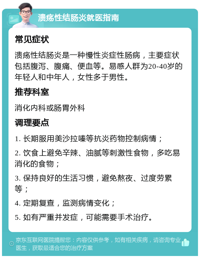 溃疡性结肠炎就医指南 常见症状 溃疡性结肠炎是一种慢性炎症性肠病，主要症状包括腹泻、腹痛、便血等。易感人群为20-40岁的年轻人和中年人，女性多于男性。 推荐科室 消化内科或肠胃外科 调理要点 1. 长期服用美沙拉嗪等抗炎药物控制病情； 2. 饮食上避免辛辣、油腻等刺激性食物，多吃易消化的食物； 3. 保持良好的生活习惯，避免熬夜、过度劳累等； 4. 定期复查，监测病情变化； 5. 如有严重并发症，可能需要手术治疗。