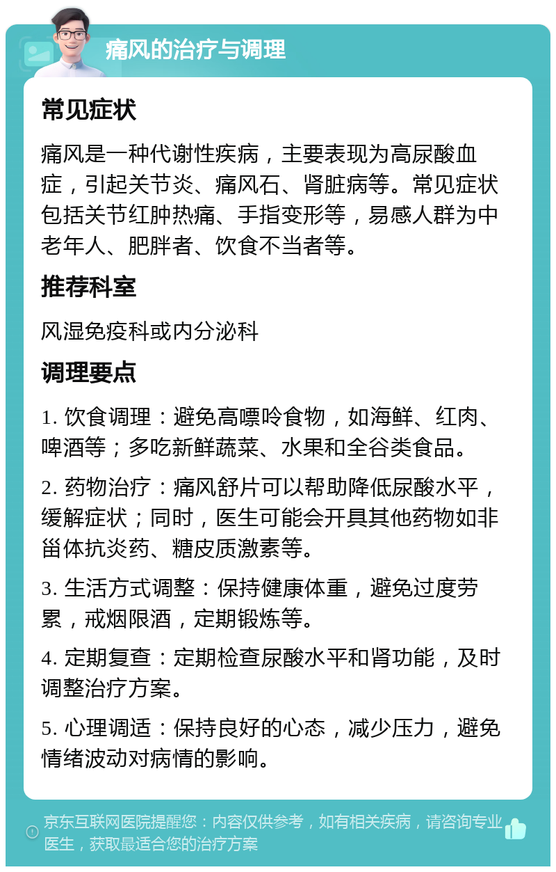 痛风的治疗与调理 常见症状 痛风是一种代谢性疾病，主要表现为高尿酸血症，引起关节炎、痛风石、肾脏病等。常见症状包括关节红肿热痛、手指变形等，易感人群为中老年人、肥胖者、饮食不当者等。 推荐科室 风湿免疫科或内分泌科 调理要点 1. 饮食调理：避免高嘌呤食物，如海鲜、红肉、啤酒等；多吃新鲜蔬菜、水果和全谷类食品。 2. 药物治疗：痛风舒片可以帮助降低尿酸水平，缓解症状；同时，医生可能会开具其他药物如非甾体抗炎药、糖皮质激素等。 3. 生活方式调整：保持健康体重，避免过度劳累，戒烟限酒，定期锻炼等。 4. 定期复查：定期检查尿酸水平和肾功能，及时调整治疗方案。 5. 心理调适：保持良好的心态，减少压力，避免情绪波动对病情的影响。