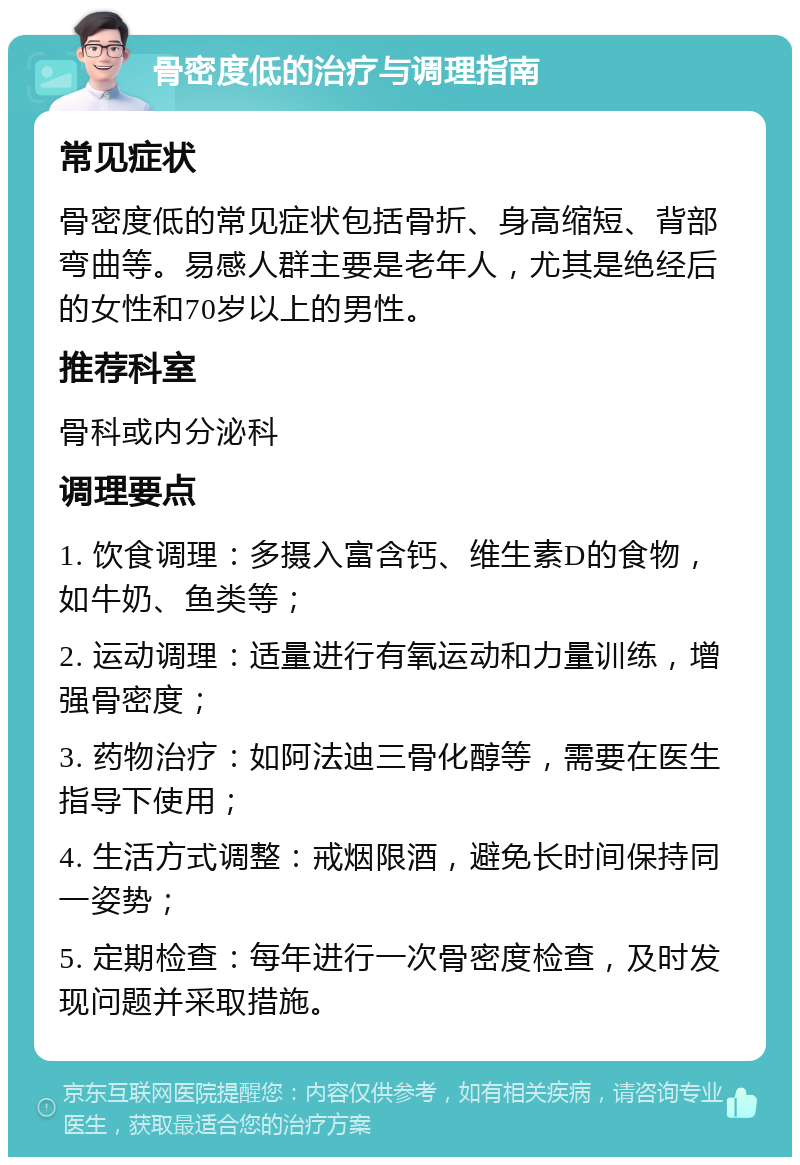 骨密度低的治疗与调理指南 常见症状 骨密度低的常见症状包括骨折、身高缩短、背部弯曲等。易感人群主要是老年人，尤其是绝经后的女性和70岁以上的男性。 推荐科室 骨科或内分泌科 调理要点 1. 饮食调理：多摄入富含钙、维生素D的食物，如牛奶、鱼类等； 2. 运动调理：适量进行有氧运动和力量训练，增强骨密度； 3. 药物治疗：如阿法迪三骨化醇等，需要在医生指导下使用； 4. 生活方式调整：戒烟限酒，避免长时间保持同一姿势； 5. 定期检查：每年进行一次骨密度检查，及时发现问题并采取措施。