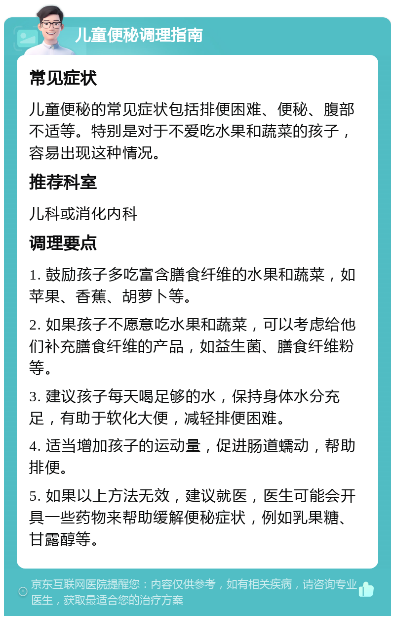 儿童便秘调理指南 常见症状 儿童便秘的常见症状包括排便困难、便秘、腹部不适等。特别是对于不爱吃水果和蔬菜的孩子，容易出现这种情况。 推荐科室 儿科或消化内科 调理要点 1. 鼓励孩子多吃富含膳食纤维的水果和蔬菜，如苹果、香蕉、胡萝卜等。 2. 如果孩子不愿意吃水果和蔬菜，可以考虑给他们补充膳食纤维的产品，如益生菌、膳食纤维粉等。 3. 建议孩子每天喝足够的水，保持身体水分充足，有助于软化大便，减轻排便困难。 4. 适当增加孩子的运动量，促进肠道蠕动，帮助排便。 5. 如果以上方法无效，建议就医，医生可能会开具一些药物来帮助缓解便秘症状，例如乳果糖、甘露醇等。