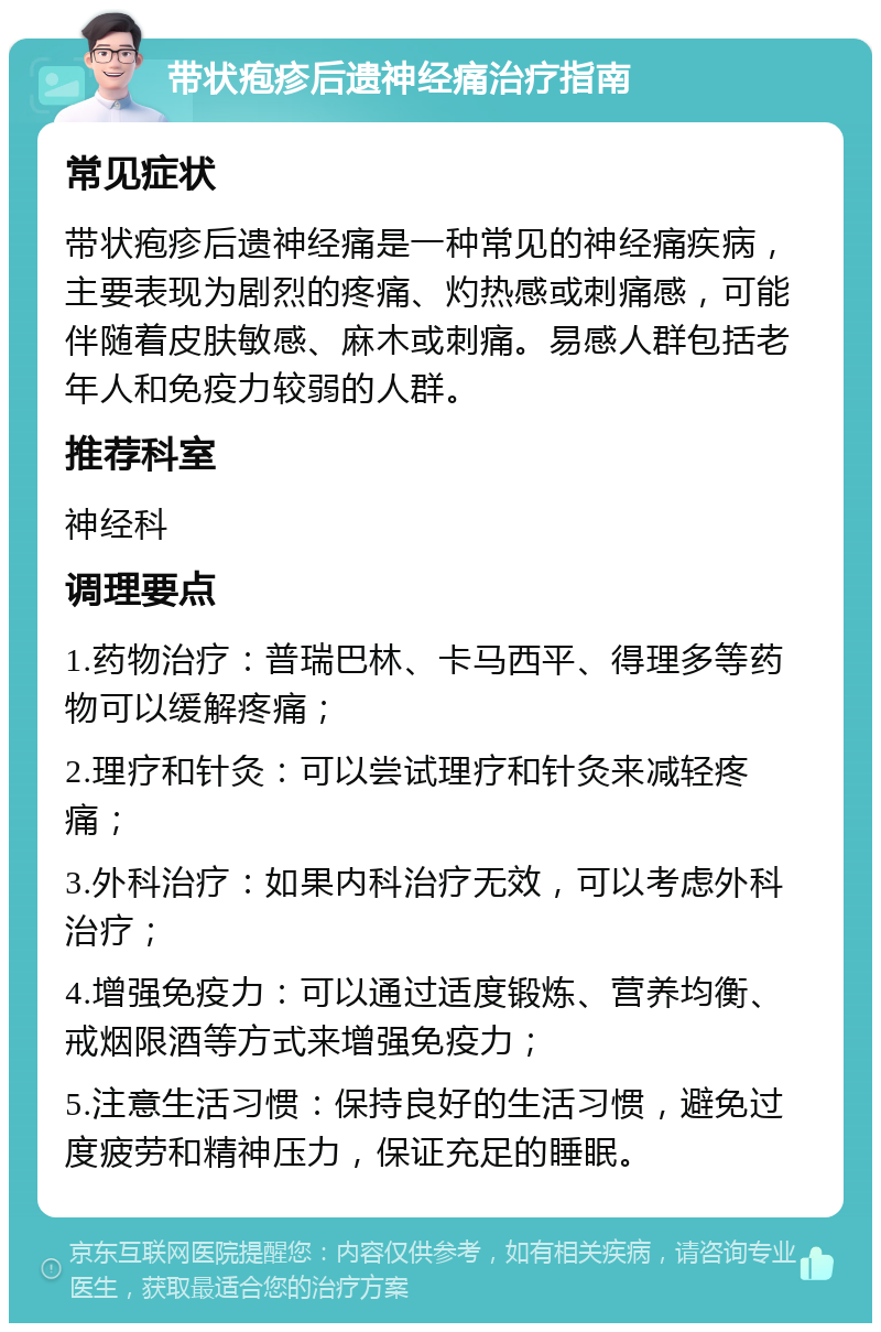 带状疱疹后遗神经痛治疗指南 常见症状 带状疱疹后遗神经痛是一种常见的神经痛疾病，主要表现为剧烈的疼痛、灼热感或刺痛感，可能伴随着皮肤敏感、麻木或刺痛。易感人群包括老年人和免疫力较弱的人群。 推荐科室 神经科 调理要点 1.药物治疗：普瑞巴林、卡马西平、得理多等药物可以缓解疼痛； 2.理疗和针灸：可以尝试理疗和针灸来减轻疼痛； 3.外科治疗：如果内科治疗无效，可以考虑外科治疗； 4.增强免疫力：可以通过适度锻炼、营养均衡、戒烟限酒等方式来增强免疫力； 5.注意生活习惯：保持良好的生活习惯，避免过度疲劳和精神压力，保证充足的睡眠。