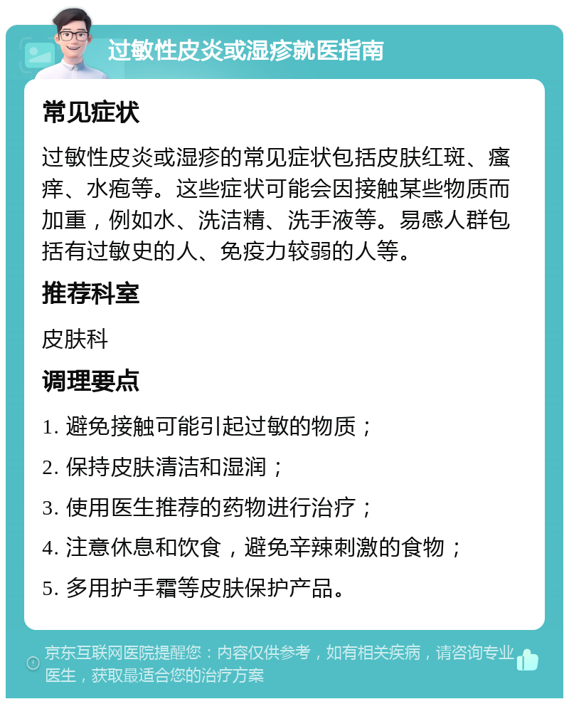 过敏性皮炎或湿疹就医指南 常见症状 过敏性皮炎或湿疹的常见症状包括皮肤红斑、瘙痒、水疱等。这些症状可能会因接触某些物质而加重，例如水、洗洁精、洗手液等。易感人群包括有过敏史的人、免疫力较弱的人等。 推荐科室 皮肤科 调理要点 1. 避免接触可能引起过敏的物质； 2. 保持皮肤清洁和湿润； 3. 使用医生推荐的药物进行治疗； 4. 注意休息和饮食，避免辛辣刺激的食物； 5. 多用护手霜等皮肤保护产品。