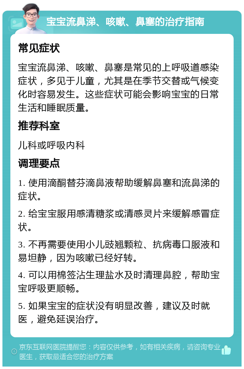 宝宝流鼻涕、咳嗽、鼻塞的治疗指南 常见症状 宝宝流鼻涕、咳嗽、鼻塞是常见的上呼吸道感染症状，多见于儿童，尤其是在季节交替或气候变化时容易发生。这些症状可能会影响宝宝的日常生活和睡眠质量。 推荐科室 儿科或呼吸内科 调理要点 1. 使用滴酮替芬滴鼻液帮助缓解鼻塞和流鼻涕的症状。 2. 给宝宝服用感清糖浆或清感灵片来缓解感冒症状。 3. 不再需要使用小儿豉翘颗粒、抗病毒口服液和易坦静，因为咳嗽已经好转。 4. 可以用棉签沾生理盐水及时清理鼻腔，帮助宝宝呼吸更顺畅。 5. 如果宝宝的症状没有明显改善，建议及时就医，避免延误治疗。