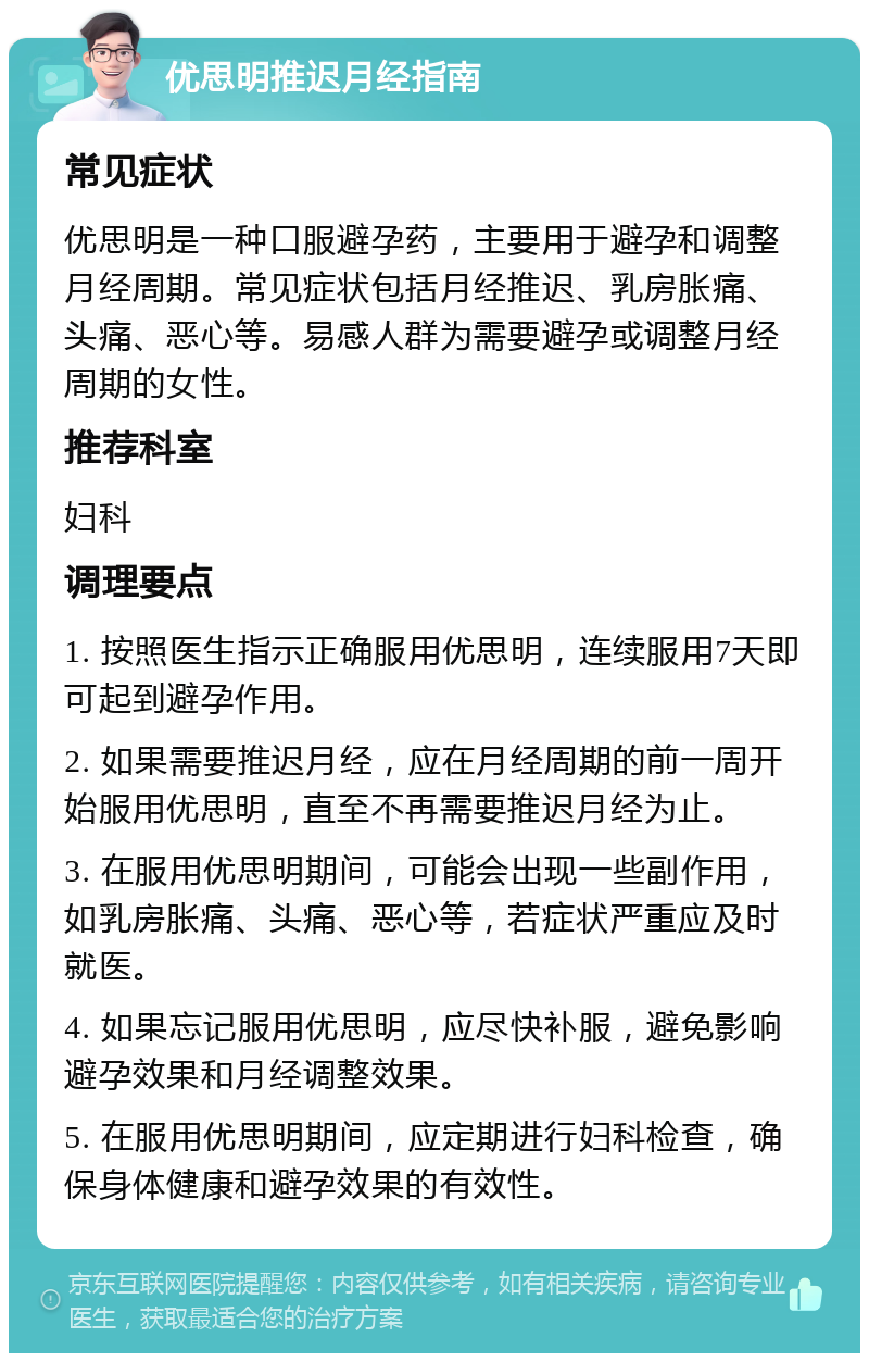 优思明推迟月经指南 常见症状 优思明是一种口服避孕药，主要用于避孕和调整月经周期。常见症状包括月经推迟、乳房胀痛、头痛、恶心等。易感人群为需要避孕或调整月经周期的女性。 推荐科室 妇科 调理要点 1. 按照医生指示正确服用优思明，连续服用7天即可起到避孕作用。 2. 如果需要推迟月经，应在月经周期的前一周开始服用优思明，直至不再需要推迟月经为止。 3. 在服用优思明期间，可能会出现一些副作用，如乳房胀痛、头痛、恶心等，若症状严重应及时就医。 4. 如果忘记服用优思明，应尽快补服，避免影响避孕效果和月经调整效果。 5. 在服用优思明期间，应定期进行妇科检查，确保身体健康和避孕效果的有效性。