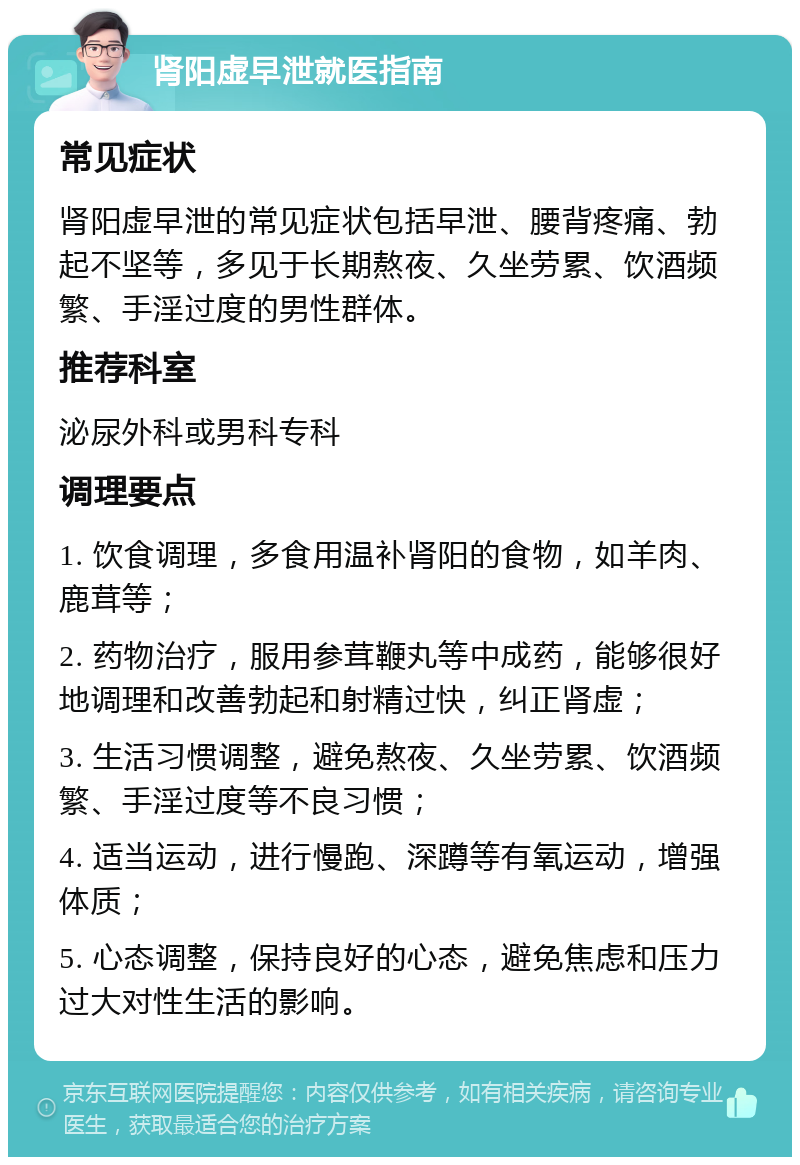 肾阳虚早泄就医指南 常见症状 肾阳虚早泄的常见症状包括早泄、腰背疼痛、勃起不坚等，多见于长期熬夜、久坐劳累、饮酒频繁、手淫过度的男性群体。 推荐科室 泌尿外科或男科专科 调理要点 1. 饮食调理，多食用温补肾阳的食物，如羊肉、鹿茸等； 2. 药物治疗，服用参茸鞭丸等中成药，能够很好地调理和改善勃起和射精过快，纠正肾虚； 3. 生活习惯调整，避免熬夜、久坐劳累、饮酒频繁、手淫过度等不良习惯； 4. 适当运动，进行慢跑、深蹲等有氧运动，增强体质； 5. 心态调整，保持良好的心态，避免焦虑和压力过大对性生活的影响。