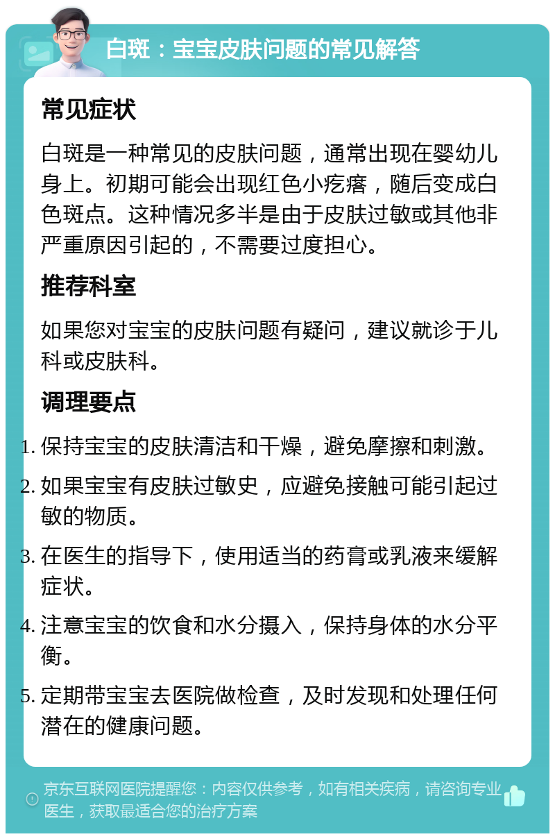 白斑：宝宝皮肤问题的常见解答 常见症状 白斑是一种常见的皮肤问题，通常出现在婴幼儿身上。初期可能会出现红色小疙瘩，随后变成白色斑点。这种情况多半是由于皮肤过敏或其他非严重原因引起的，不需要过度担心。 推荐科室 如果您对宝宝的皮肤问题有疑问，建议就诊于儿科或皮肤科。 调理要点 保持宝宝的皮肤清洁和干燥，避免摩擦和刺激。 如果宝宝有皮肤过敏史，应避免接触可能引起过敏的物质。 在医生的指导下，使用适当的药膏或乳液来缓解症状。 注意宝宝的饮食和水分摄入，保持身体的水分平衡。 定期带宝宝去医院做检查，及时发现和处理任何潜在的健康问题。