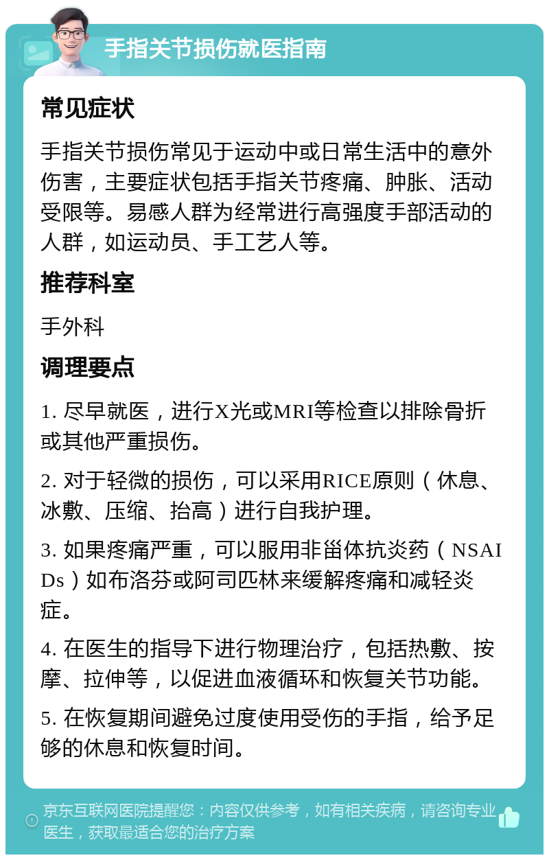 手指关节损伤就医指南 常见症状 手指关节损伤常见于运动中或日常生活中的意外伤害，主要症状包括手指关节疼痛、肿胀、活动受限等。易感人群为经常进行高强度手部活动的人群，如运动员、手工艺人等。 推荐科室 手外科 调理要点 1. 尽早就医，进行X光或MRI等检查以排除骨折或其他严重损伤。 2. 对于轻微的损伤，可以采用RICE原则（休息、冰敷、压缩、抬高）进行自我护理。 3. 如果疼痛严重，可以服用非甾体抗炎药（NSAIDs）如布洛芬或阿司匹林来缓解疼痛和减轻炎症。 4. 在医生的指导下进行物理治疗，包括热敷、按摩、拉伸等，以促进血液循环和恢复关节功能。 5. 在恢复期间避免过度使用受伤的手指，给予足够的休息和恢复时间。