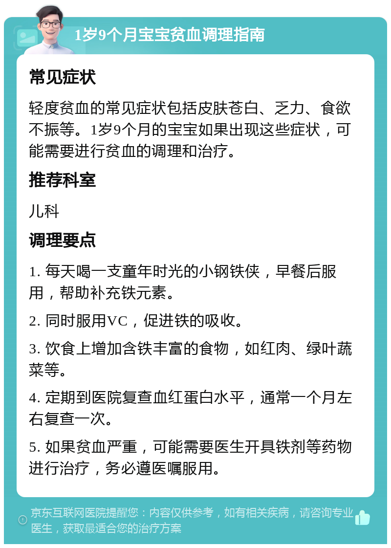 1岁9个月宝宝贫血调理指南 常见症状 轻度贫血的常见症状包括皮肤苍白、乏力、食欲不振等。1岁9个月的宝宝如果出现这些症状，可能需要进行贫血的调理和治疗。 推荐科室 儿科 调理要点 1. 每天喝一支童年时光的小钢铁侠，早餐后服用，帮助补充铁元素。 2. 同时服用VC，促进铁的吸收。 3. 饮食上增加含铁丰富的食物，如红肉、绿叶蔬菜等。 4. 定期到医院复查血红蛋白水平，通常一个月左右复查一次。 5. 如果贫血严重，可能需要医生开具铁剂等药物进行治疗，务必遵医嘱服用。