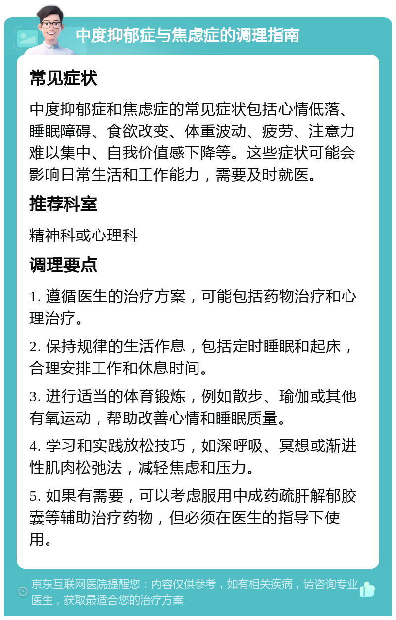 中度抑郁症与焦虑症的调理指南 常见症状 中度抑郁症和焦虑症的常见症状包括心情低落、睡眠障碍、食欲改变、体重波动、疲劳、注意力难以集中、自我价值感下降等。这些症状可能会影响日常生活和工作能力，需要及时就医。 推荐科室 精神科或心理科 调理要点 1. 遵循医生的治疗方案，可能包括药物治疗和心理治疗。 2. 保持规律的生活作息，包括定时睡眠和起床，合理安排工作和休息时间。 3. 进行适当的体育锻炼，例如散步、瑜伽或其他有氧运动，帮助改善心情和睡眠质量。 4. 学习和实践放松技巧，如深呼吸、冥想或渐进性肌肉松弛法，减轻焦虑和压力。 5. 如果有需要，可以考虑服用中成药疏肝解郁胶囊等辅助治疗药物，但必须在医生的指导下使用。