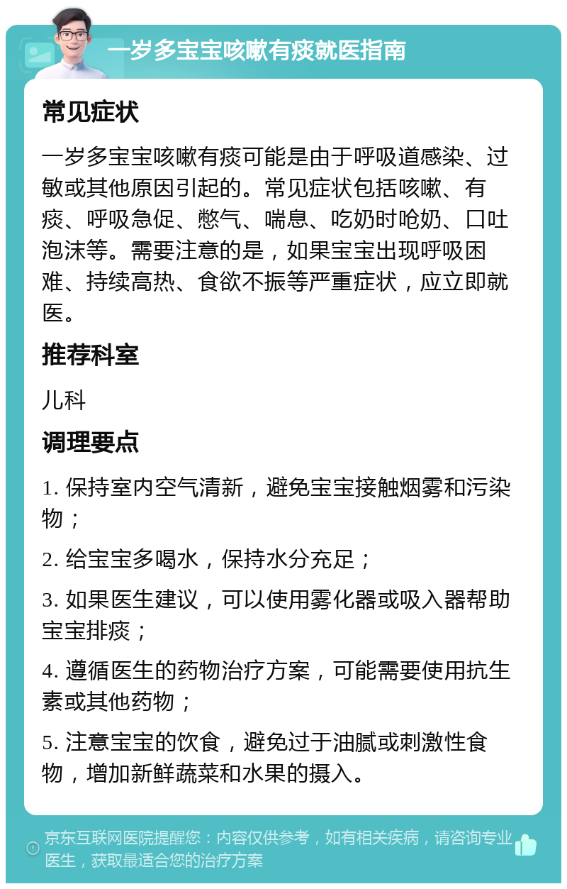 一岁多宝宝咳嗽有痰就医指南 常见症状 一岁多宝宝咳嗽有痰可能是由于呼吸道感染、过敏或其他原因引起的。常见症状包括咳嗽、有痰、呼吸急促、憋气、喘息、吃奶时呛奶、口吐泡沫等。需要注意的是，如果宝宝出现呼吸困难、持续高热、食欲不振等严重症状，应立即就医。 推荐科室 儿科 调理要点 1. 保持室内空气清新，避免宝宝接触烟雾和污染物； 2. 给宝宝多喝水，保持水分充足； 3. 如果医生建议，可以使用雾化器或吸入器帮助宝宝排痰； 4. 遵循医生的药物治疗方案，可能需要使用抗生素或其他药物； 5. 注意宝宝的饮食，避免过于油腻或刺激性食物，增加新鲜蔬菜和水果的摄入。