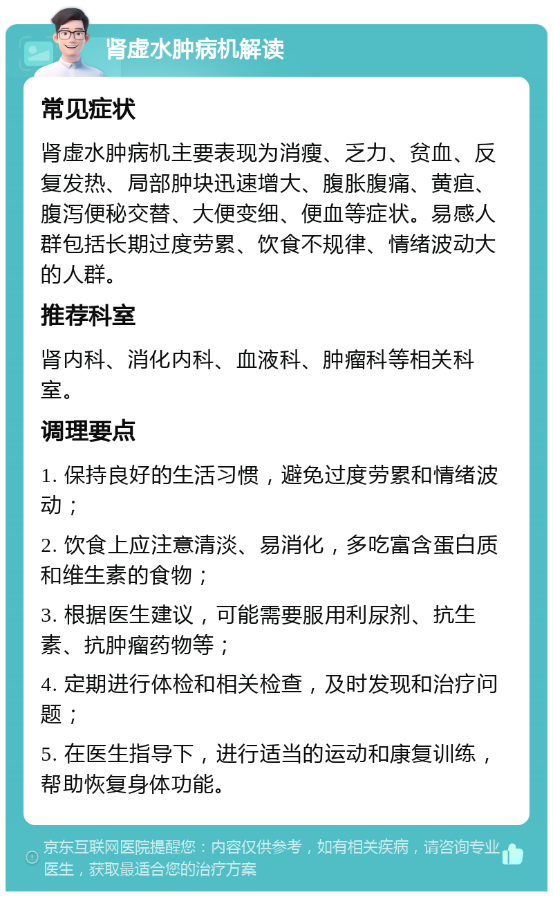 肾虚水肿病机解读 常见症状 肾虚水肿病机主要表现为消瘦、乏力、贫血、反复发热、局部肿块迅速增大、腹胀腹痛、黄疸、腹泻便秘交替、大便变细、便血等症状。易感人群包括长期过度劳累、饮食不规律、情绪波动大的人群。 推荐科室 肾内科、消化内科、血液科、肿瘤科等相关科室。 调理要点 1. 保持良好的生活习惯，避免过度劳累和情绪波动； 2. 饮食上应注意清淡、易消化，多吃富含蛋白质和维生素的食物； 3. 根据医生建议，可能需要服用利尿剂、抗生素、抗肿瘤药物等； 4. 定期进行体检和相关检查，及时发现和治疗问题； 5. 在医生指导下，进行适当的运动和康复训练，帮助恢复身体功能。