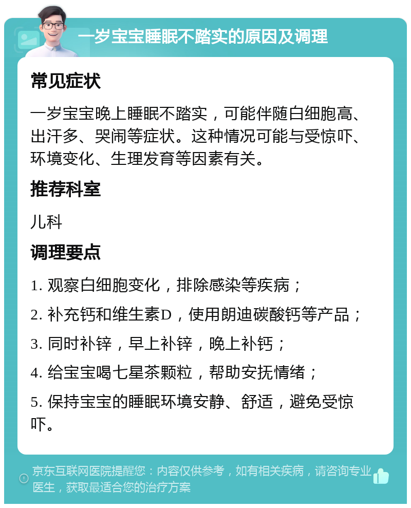 一岁宝宝睡眠不踏实的原因及调理 常见症状 一岁宝宝晚上睡眠不踏实，可能伴随白细胞高、出汗多、哭闹等症状。这种情况可能与受惊吓、环境变化、生理发育等因素有关。 推荐科室 儿科 调理要点 1. 观察白细胞变化，排除感染等疾病； 2. 补充钙和维生素D，使用朗迪碳酸钙等产品； 3. 同时补锌，早上补锌，晚上补钙； 4. 给宝宝喝七星茶颗粒，帮助安抚情绪； 5. 保持宝宝的睡眠环境安静、舒适，避免受惊吓。