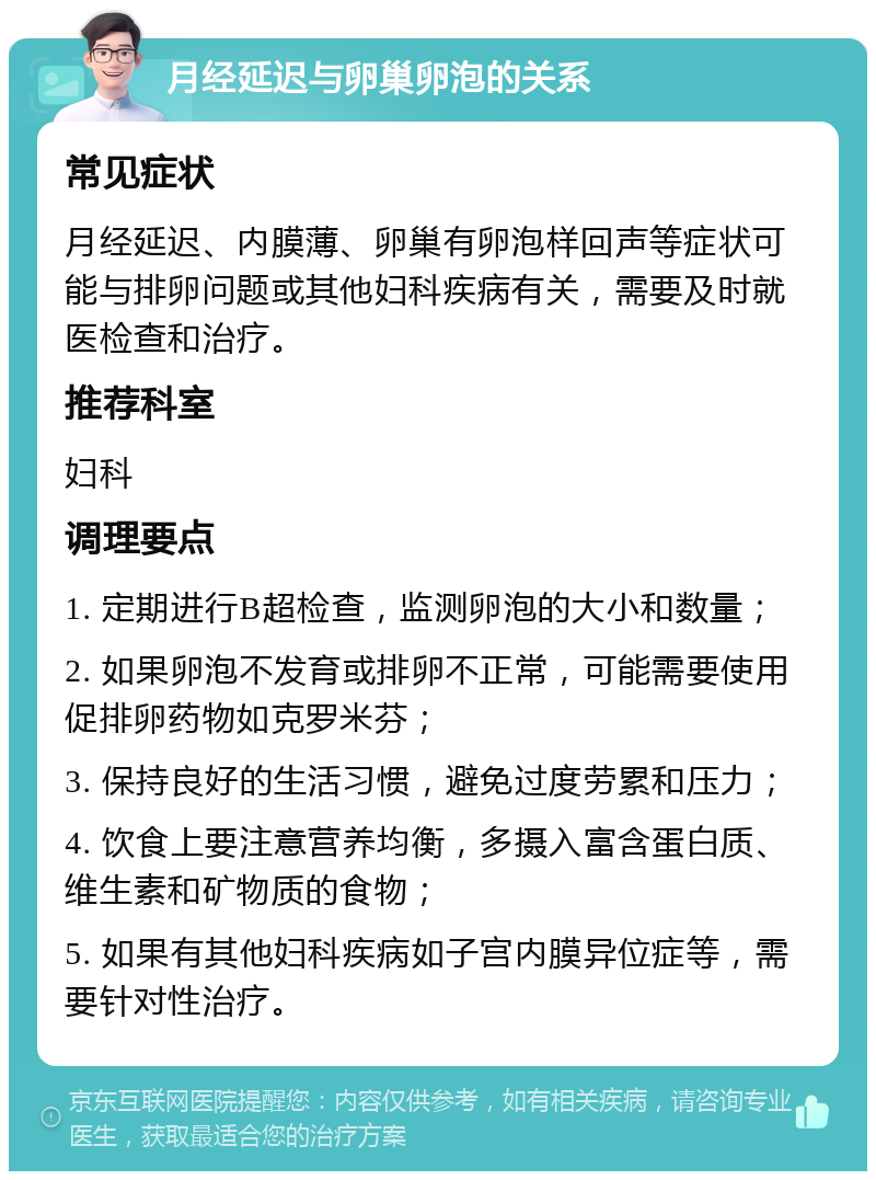 月经延迟与卵巢卵泡的关系 常见症状 月经延迟、内膜薄、卵巢有卵泡样回声等症状可能与排卵问题或其他妇科疾病有关，需要及时就医检查和治疗。 推荐科室 妇科 调理要点 1. 定期进行B超检查，监测卵泡的大小和数量； 2. 如果卵泡不发育或排卵不正常，可能需要使用促排卵药物如克罗米芬； 3. 保持良好的生活习惯，避免过度劳累和压力； 4. 饮食上要注意营养均衡，多摄入富含蛋白质、维生素和矿物质的食物； 5. 如果有其他妇科疾病如子宫内膜异位症等，需要针对性治疗。