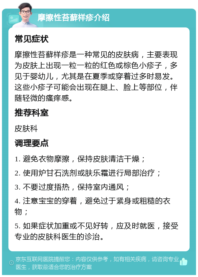 摩擦性苔藓样疹介绍 常见症状 摩擦性苔藓样疹是一种常见的皮肤病，主要表现为皮肤上出现一粒一粒的红色或棕色小疹子，多见于婴幼儿，尤其是在夏季或穿着过多时易发。这些小疹子可能会出现在腿上、脸上等部位，伴随轻微的瘙痒感。 推荐科室 皮肤科 调理要点 1. 避免衣物摩擦，保持皮肤清洁干燥； 2. 使用炉甘石洗剂或肤乐霜进行局部治疗； 3. 不要过度捂热，保持室内通风； 4. 注意宝宝的穿着，避免过于紧身或粗糙的衣物； 5. 如果症状加重或不见好转，应及时就医，接受专业的皮肤科医生的诊治。