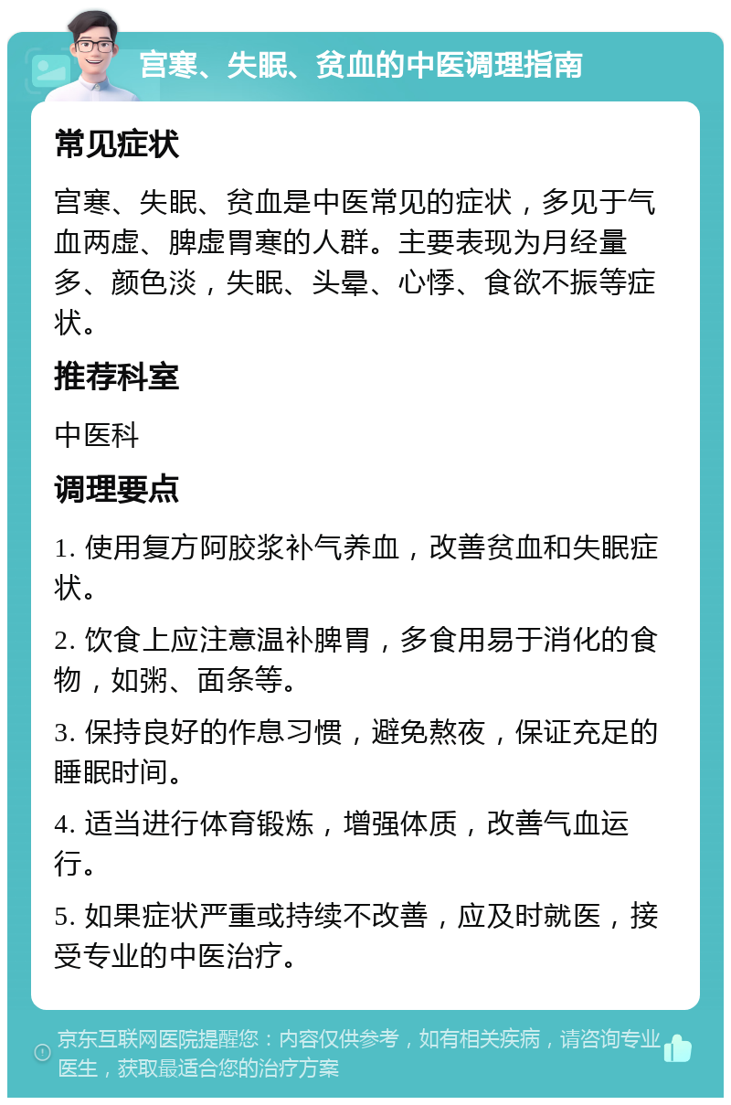 宫寒、失眠、贫血的中医调理指南 常见症状 宫寒、失眠、贫血是中医常见的症状，多见于气血两虚、脾虚胃寒的人群。主要表现为月经量多、颜色淡，失眠、头晕、心悸、食欲不振等症状。 推荐科室 中医科 调理要点 1. 使用复方阿胶浆补气养血，改善贫血和失眠症状。 2. 饮食上应注意温补脾胃，多食用易于消化的食物，如粥、面条等。 3. 保持良好的作息习惯，避免熬夜，保证充足的睡眠时间。 4. 适当进行体育锻炼，增强体质，改善气血运行。 5. 如果症状严重或持续不改善，应及时就医，接受专业的中医治疗。