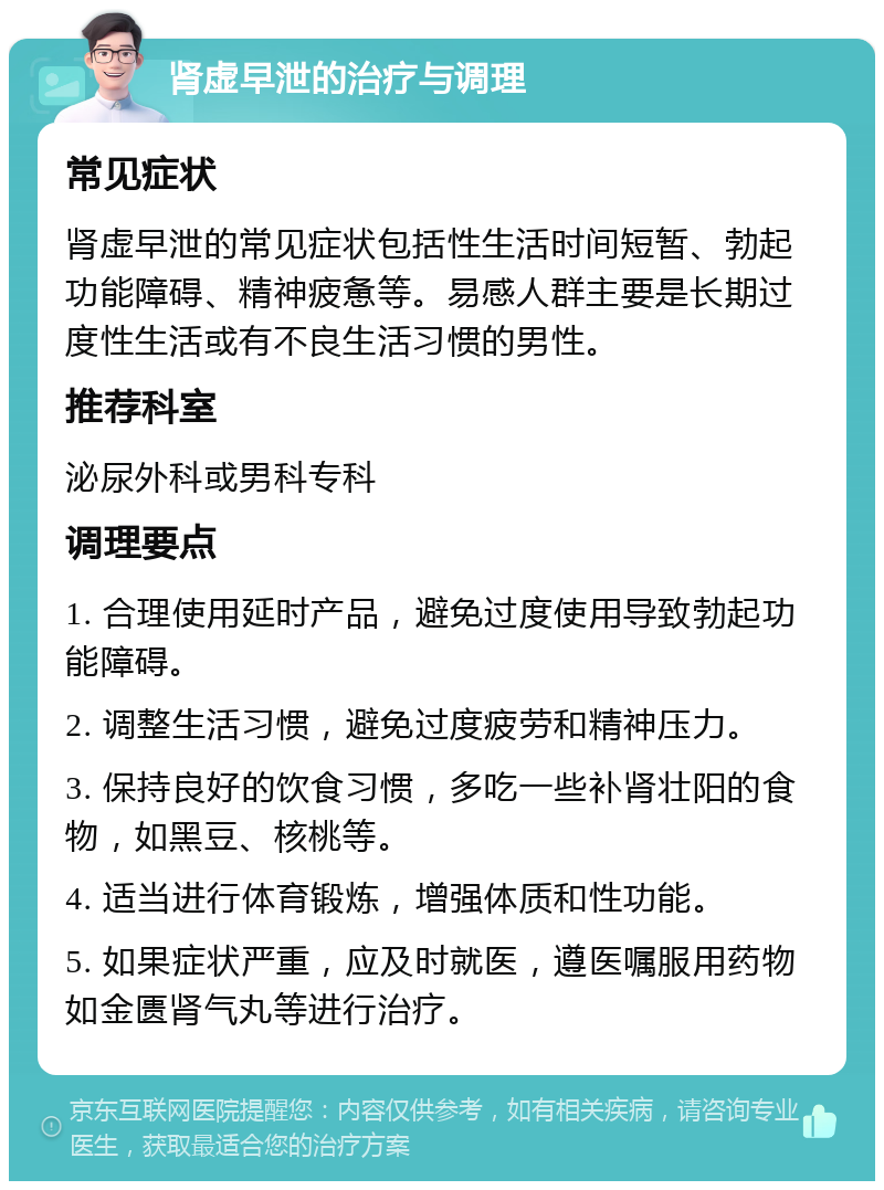 肾虚早泄的治疗与调理 常见症状 肾虚早泄的常见症状包括性生活时间短暂、勃起功能障碍、精神疲惫等。易感人群主要是长期过度性生活或有不良生活习惯的男性。 推荐科室 泌尿外科或男科专科 调理要点 1. 合理使用延时产品，避免过度使用导致勃起功能障碍。 2. 调整生活习惯，避免过度疲劳和精神压力。 3. 保持良好的饮食习惯，多吃一些补肾壮阳的食物，如黑豆、核桃等。 4. 适当进行体育锻炼，增强体质和性功能。 5. 如果症状严重，应及时就医，遵医嘱服用药物如金匮肾气丸等进行治疗。