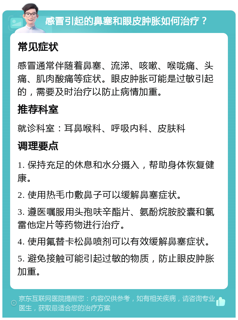 感冒引起的鼻塞和眼皮肿胀如何治疗？ 常见症状 感冒通常伴随着鼻塞、流涕、咳嗽、喉咙痛、头痛、肌肉酸痛等症状。眼皮肿胀可能是过敏引起的，需要及时治疗以防止病情加重。 推荐科室 就诊科室：耳鼻喉科、呼吸内科、皮肤科 调理要点 1. 保持充足的休息和水分摄入，帮助身体恢复健康。 2. 使用热毛巾敷鼻子可以缓解鼻塞症状。 3. 遵医嘱服用头孢呋辛酯片、氨酚烷胺胶囊和氯雷他定片等药物进行治疗。 4. 使用氟替卡松鼻喷剂可以有效缓解鼻塞症状。 5. 避免接触可能引起过敏的物质，防止眼皮肿胀加重。