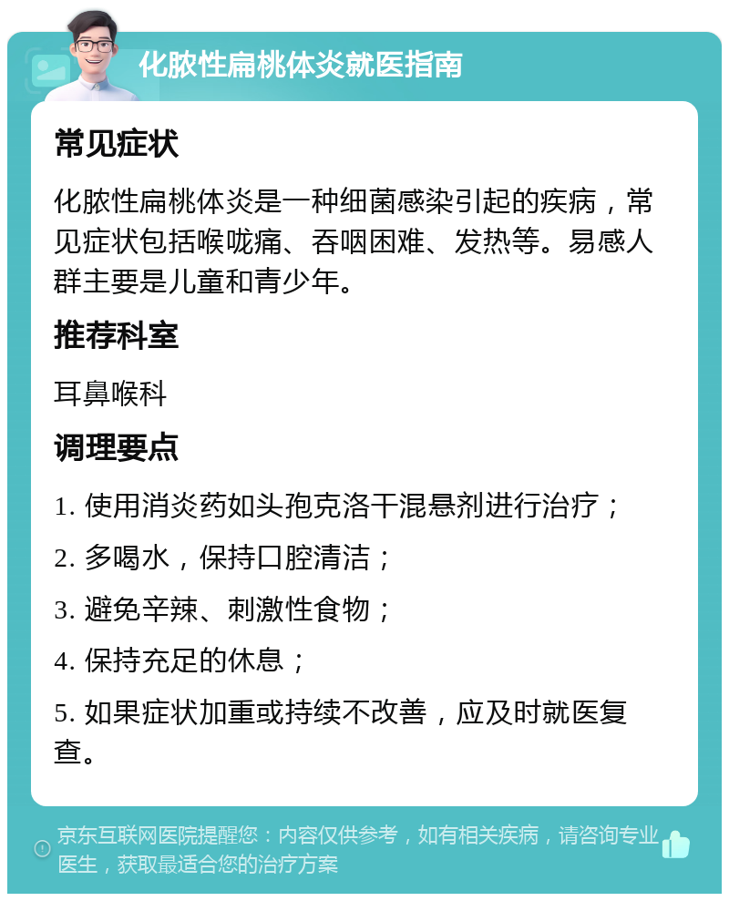 化脓性扁桃体炎就医指南 常见症状 化脓性扁桃体炎是一种细菌感染引起的疾病，常见症状包括喉咙痛、吞咽困难、发热等。易感人群主要是儿童和青少年。 推荐科室 耳鼻喉科 调理要点 1. 使用消炎药如头孢克洛干混悬剂进行治疗； 2. 多喝水，保持口腔清洁； 3. 避免辛辣、刺激性食物； 4. 保持充足的休息； 5. 如果症状加重或持续不改善，应及时就医复查。