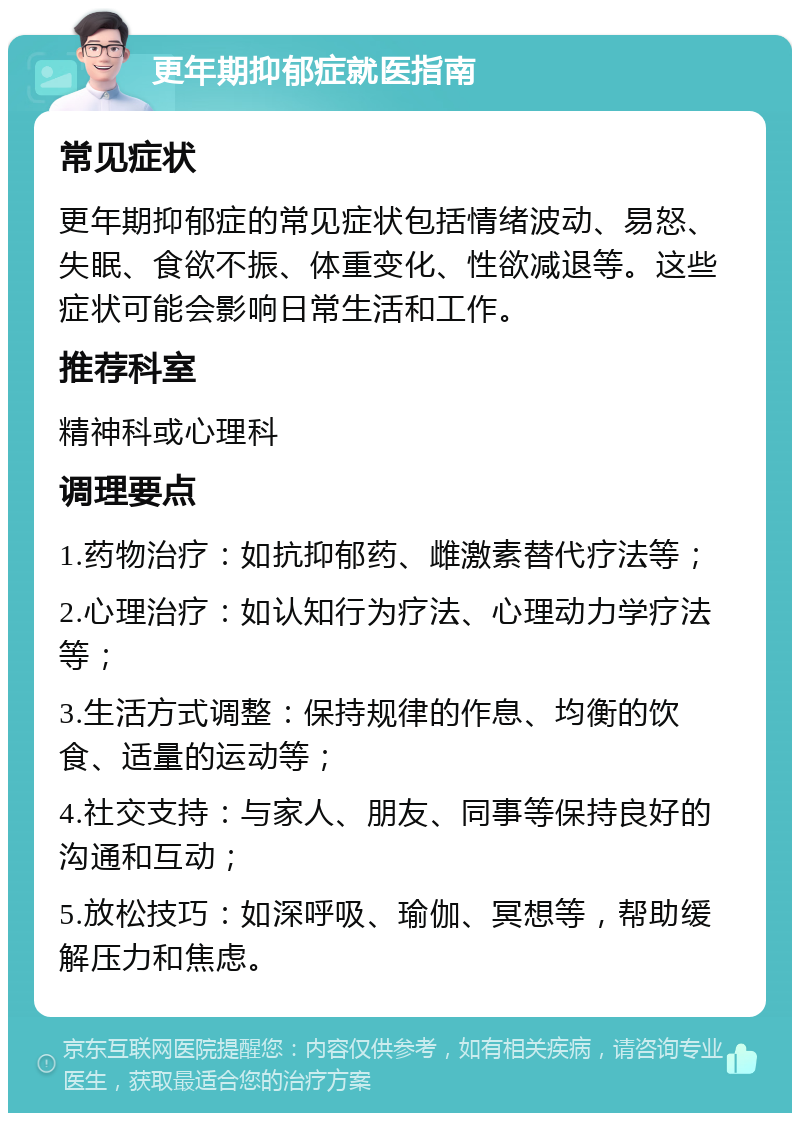 更年期抑郁症就医指南 常见症状 更年期抑郁症的常见症状包括情绪波动、易怒、失眠、食欲不振、体重变化、性欲减退等。这些症状可能会影响日常生活和工作。 推荐科室 精神科或心理科 调理要点 1.药物治疗：如抗抑郁药、雌激素替代疗法等； 2.心理治疗：如认知行为疗法、心理动力学疗法等； 3.生活方式调整：保持规律的作息、均衡的饮食、适量的运动等； 4.社交支持：与家人、朋友、同事等保持良好的沟通和互动； 5.放松技巧：如深呼吸、瑜伽、冥想等，帮助缓解压力和焦虑。