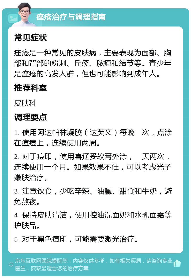 痤疮治疗与调理指南 常见症状 痤疮是一种常见的皮肤病，主要表现为面部、胸部和背部的粉刺、丘疹、脓疱和结节等。青少年是痤疮的高发人群，但也可能影响到成年人。 推荐科室 皮肤科 调理要点 1. 使用阿达帕林凝胶（达芙文）每晚一次，点涂在痘痘上，连续使用两周。 2. 对于痘印，使用喜辽妥软膏外涂，一天两次，连续使用一个月。如果效果不佳，可以考虑光子嫩肤治疗。 3. 注意饮食，少吃辛辣、油腻、甜食和牛奶，避免熬夜。 4. 保持皮肤清洁，使用控油洗面奶和水乳面霜等护肤品。 5. 对于黑色痘印，可能需要激光治疗。