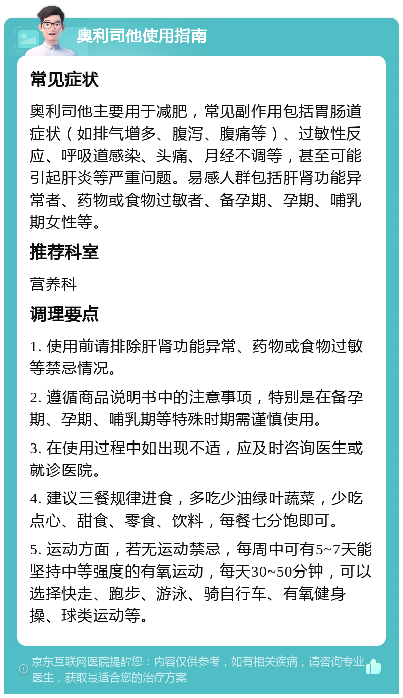 奥利司他使用指南 常见症状 奥利司他主要用于减肥，常见副作用包括胃肠道症状（如排气增多、腹泻、腹痛等）、过敏性反应、呼吸道感染、头痛、月经不调等，甚至可能引起肝炎等严重问题。易感人群包括肝肾功能异常者、药物或食物过敏者、备孕期、孕期、哺乳期女性等。 推荐科室 营养科 调理要点 1. 使用前请排除肝肾功能异常、药物或食物过敏等禁忌情况。 2. 遵循商品说明书中的注意事项，特别是在备孕期、孕期、哺乳期等特殊时期需谨慎使用。 3. 在使用过程中如出现不适，应及时咨询医生或就诊医院。 4. 建议三餐规律进食，多吃少油绿叶蔬菜，少吃点心、甜食、零食、饮料，每餐七分饱即可。 5. 运动方面，若无运动禁忌，每周中可有5~7天能坚持中等强度的有氧运动，每天30~50分钟，可以选择快走、跑步、游泳、骑自行车、有氧健身操、球类运动等。