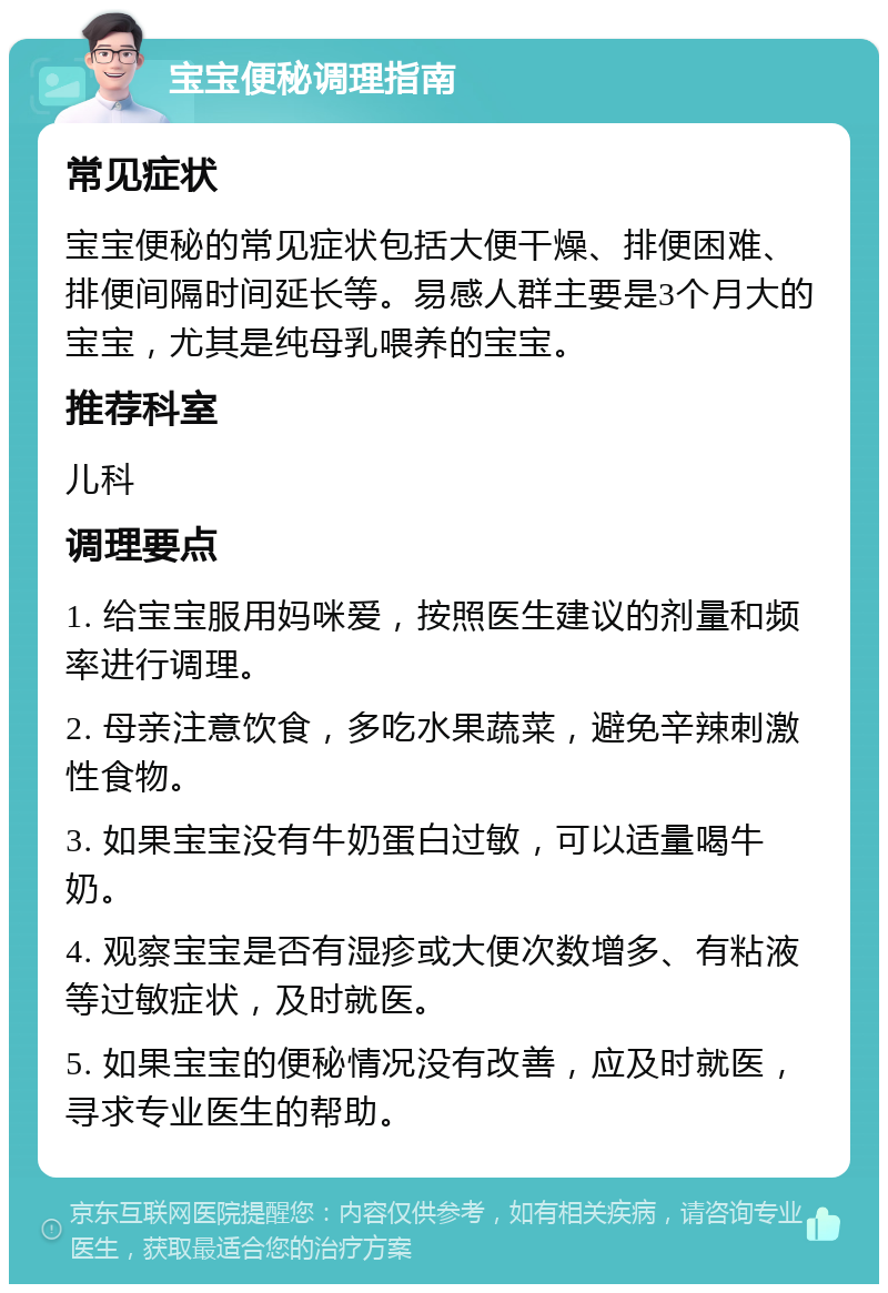 宝宝便秘调理指南 常见症状 宝宝便秘的常见症状包括大便干燥、排便困难、排便间隔时间延长等。易感人群主要是3个月大的宝宝，尤其是纯母乳喂养的宝宝。 推荐科室 儿科 调理要点 1. 给宝宝服用妈咪爱，按照医生建议的剂量和频率进行调理。 2. 母亲注意饮食，多吃水果蔬菜，避免辛辣刺激性食物。 3. 如果宝宝没有牛奶蛋白过敏，可以适量喝牛奶。 4. 观察宝宝是否有湿疹或大便次数增多、有粘液等过敏症状，及时就医。 5. 如果宝宝的便秘情况没有改善，应及时就医，寻求专业医生的帮助。