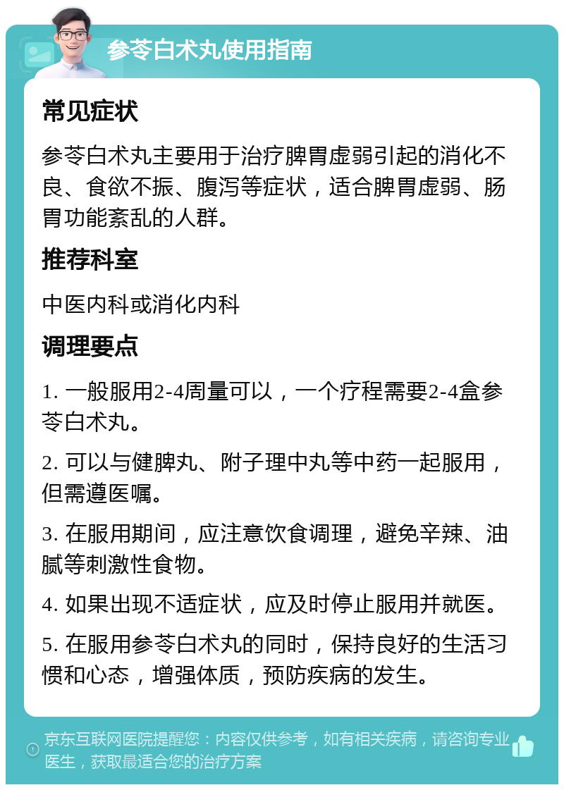 参苓白术丸使用指南 常见症状 参苓白术丸主要用于治疗脾胃虚弱引起的消化不良、食欲不振、腹泻等症状，适合脾胃虚弱、肠胃功能紊乱的人群。 推荐科室 中医内科或消化内科 调理要点 1. 一般服用2-4周量可以，一个疗程需要2-4盒参苓白术丸。 2. 可以与健脾丸、附子理中丸等中药一起服用，但需遵医嘱。 3. 在服用期间，应注意饮食调理，避免辛辣、油腻等刺激性食物。 4. 如果出现不适症状，应及时停止服用并就医。 5. 在服用参苓白术丸的同时，保持良好的生活习惯和心态，增强体质，预防疾病的发生。