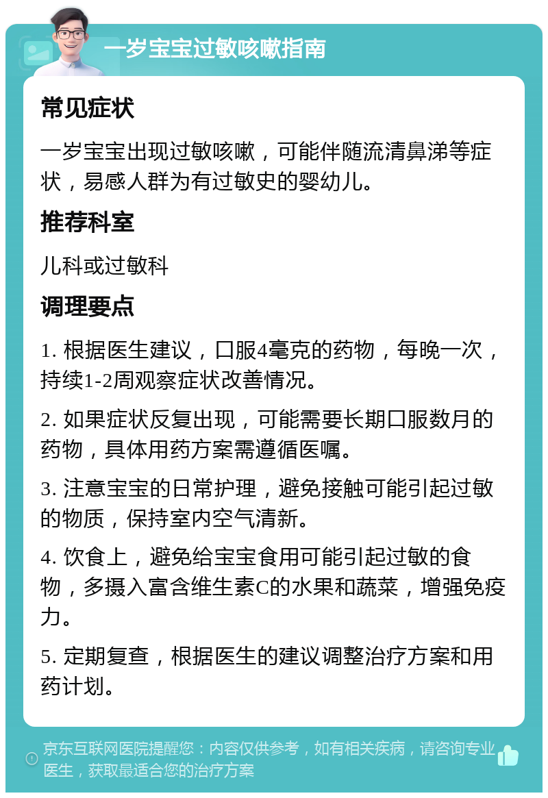 一岁宝宝过敏咳嗽指南 常见症状 一岁宝宝出现过敏咳嗽，可能伴随流清鼻涕等症状，易感人群为有过敏史的婴幼儿。 推荐科室 儿科或过敏科 调理要点 1. 根据医生建议，口服4毫克的药物，每晚一次，持续1-2周观察症状改善情况。 2. 如果症状反复出现，可能需要长期口服数月的药物，具体用药方案需遵循医嘱。 3. 注意宝宝的日常护理，避免接触可能引起过敏的物质，保持室内空气清新。 4. 饮食上，避免给宝宝食用可能引起过敏的食物，多摄入富含维生素C的水果和蔬菜，增强免疫力。 5. 定期复查，根据医生的建议调整治疗方案和用药计划。