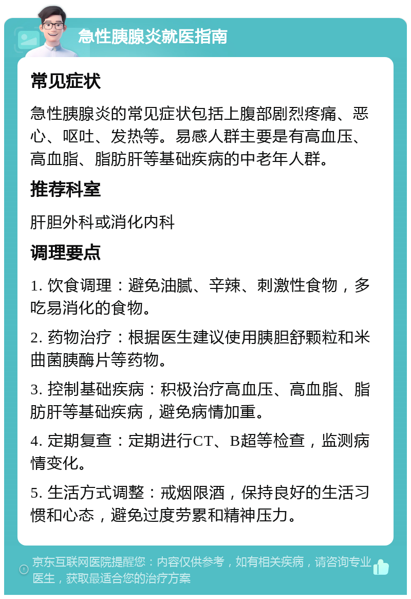 急性胰腺炎就医指南 常见症状 急性胰腺炎的常见症状包括上腹部剧烈疼痛、恶心、呕吐、发热等。易感人群主要是有高血压、高血脂、脂肪肝等基础疾病的中老年人群。 推荐科室 肝胆外科或消化内科 调理要点 1. 饮食调理：避免油腻、辛辣、刺激性食物，多吃易消化的食物。 2. 药物治疗：根据医生建议使用胰胆舒颗粒和米曲菌胰酶片等药物。 3. 控制基础疾病：积极治疗高血压、高血脂、脂肪肝等基础疾病，避免病情加重。 4. 定期复查：定期进行CT、B超等检查，监测病情变化。 5. 生活方式调整：戒烟限酒，保持良好的生活习惯和心态，避免过度劳累和精神压力。