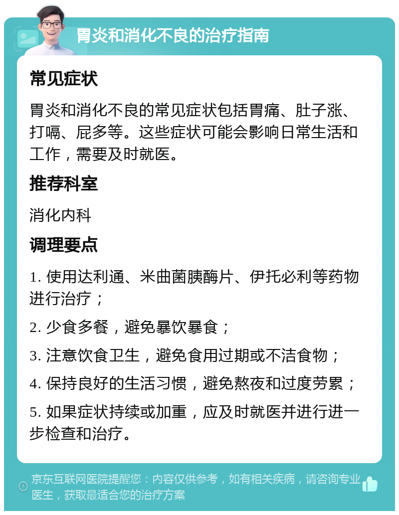 胃炎和消化不良的治疗指南 常见症状 胃炎和消化不良的常见症状包括胃痛、肚子涨、打嗝、屁多等。这些症状可能会影响日常生活和工作，需要及时就医。 推荐科室 消化内科 调理要点 1. 使用达利通、米曲菌胰酶片、伊托必利等药物进行治疗； 2. 少食多餐，避免暴饮暴食； 3. 注意饮食卫生，避免食用过期或不洁食物； 4. 保持良好的生活习惯，避免熬夜和过度劳累； 5. 如果症状持续或加重，应及时就医并进行进一步检查和治疗。