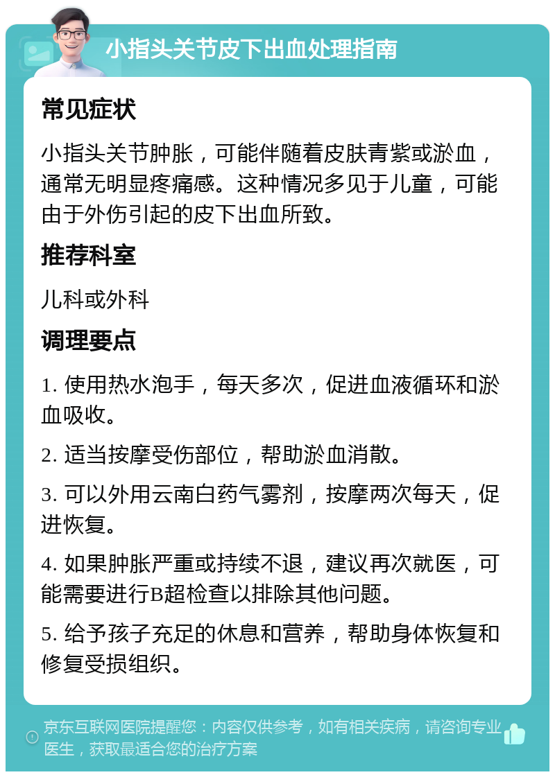 小指头关节皮下出血处理指南 常见症状 小指头关节肿胀，可能伴随着皮肤青紫或淤血，通常无明显疼痛感。这种情况多见于儿童，可能由于外伤引起的皮下出血所致。 推荐科室 儿科或外科 调理要点 1. 使用热水泡手，每天多次，促进血液循环和淤血吸收。 2. 适当按摩受伤部位，帮助淤血消散。 3. 可以外用云南白药气雾剂，按摩两次每天，促进恢复。 4. 如果肿胀严重或持续不退，建议再次就医，可能需要进行B超检查以排除其他问题。 5. 给予孩子充足的休息和营养，帮助身体恢复和修复受损组织。