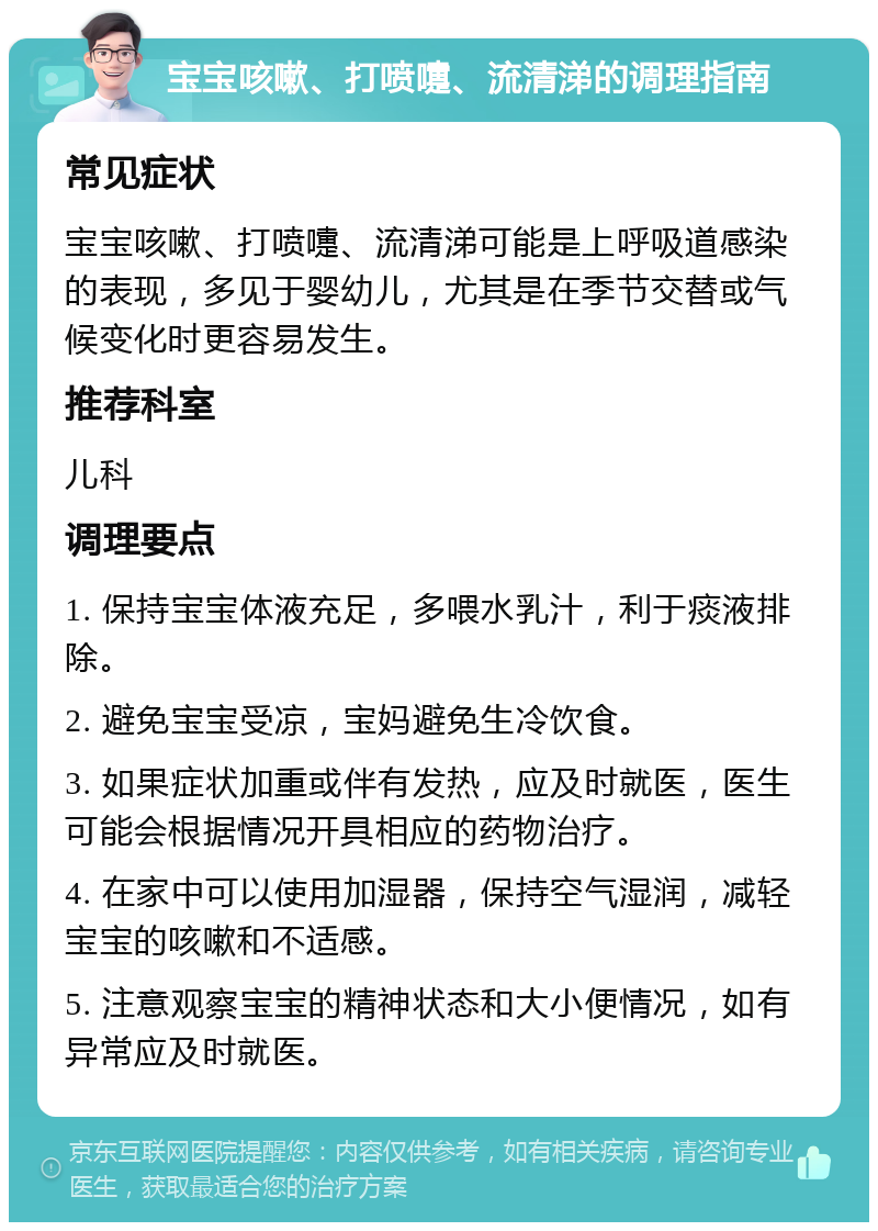 宝宝咳嗽、打喷嚏、流清涕的调理指南 常见症状 宝宝咳嗽、打喷嚏、流清涕可能是上呼吸道感染的表现，多见于婴幼儿，尤其是在季节交替或气候变化时更容易发生。 推荐科室 儿科 调理要点 1. 保持宝宝体液充足，多喂水乳汁，利于痰液排除。 2. 避免宝宝受凉，宝妈避免生冷饮食。 3. 如果症状加重或伴有发热，应及时就医，医生可能会根据情况开具相应的药物治疗。 4. 在家中可以使用加湿器，保持空气湿润，减轻宝宝的咳嗽和不适感。 5. 注意观察宝宝的精神状态和大小便情况，如有异常应及时就医。