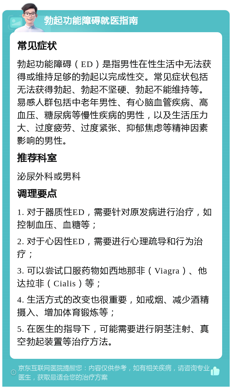 勃起功能障碍就医指南 常见症状 勃起功能障碍（ED）是指男性在性生活中无法获得或维持足够的勃起以完成性交。常见症状包括无法获得勃起、勃起不坚硬、勃起不能维持等。易感人群包括中老年男性、有心脑血管疾病、高血压、糖尿病等慢性疾病的男性，以及生活压力大、过度疲劳、过度紧张、抑郁焦虑等精神因素影响的男性。 推荐科室 泌尿外科或男科 调理要点 1. 对于器质性ED，需要针对原发病进行治疗，如控制血压、血糖等； 2. 对于心因性ED，需要进行心理疏导和行为治疗； 3. 可以尝试口服药物如西地那非（Viagra）、他达拉非（Cialis）等； 4. 生活方式的改变也很重要，如戒烟、减少酒精摄入、增加体育锻炼等； 5. 在医生的指导下，可能需要进行阴茎注射、真空勃起装置等治疗方法。