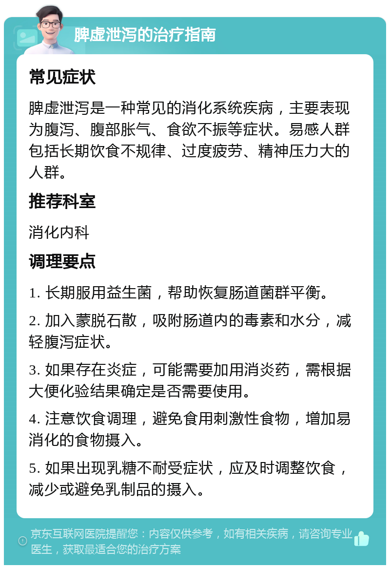 脾虚泄泻的治疗指南 常见症状 脾虚泄泻是一种常见的消化系统疾病，主要表现为腹泻、腹部胀气、食欲不振等症状。易感人群包括长期饮食不规律、过度疲劳、精神压力大的人群。 推荐科室 消化内科 调理要点 1. 长期服用益生菌，帮助恢复肠道菌群平衡。 2. 加入蒙脱石散，吸附肠道内的毒素和水分，减轻腹泻症状。 3. 如果存在炎症，可能需要加用消炎药，需根据大便化验结果确定是否需要使用。 4. 注意饮食调理，避免食用刺激性食物，增加易消化的食物摄入。 5. 如果出现乳糖不耐受症状，应及时调整饮食，减少或避免乳制品的摄入。