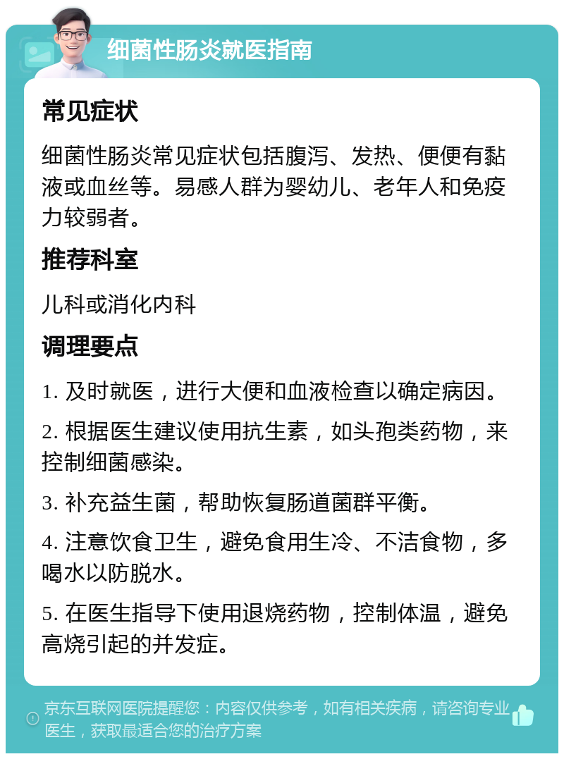 细菌性肠炎就医指南 常见症状 细菌性肠炎常见症状包括腹泻、发热、便便有黏液或血丝等。易感人群为婴幼儿、老年人和免疫力较弱者。 推荐科室 儿科或消化内科 调理要点 1. 及时就医，进行大便和血液检查以确定病因。 2. 根据医生建议使用抗生素，如头孢类药物，来控制细菌感染。 3. 补充益生菌，帮助恢复肠道菌群平衡。 4. 注意饮食卫生，避免食用生冷、不洁食物，多喝水以防脱水。 5. 在医生指导下使用退烧药物，控制体温，避免高烧引起的并发症。