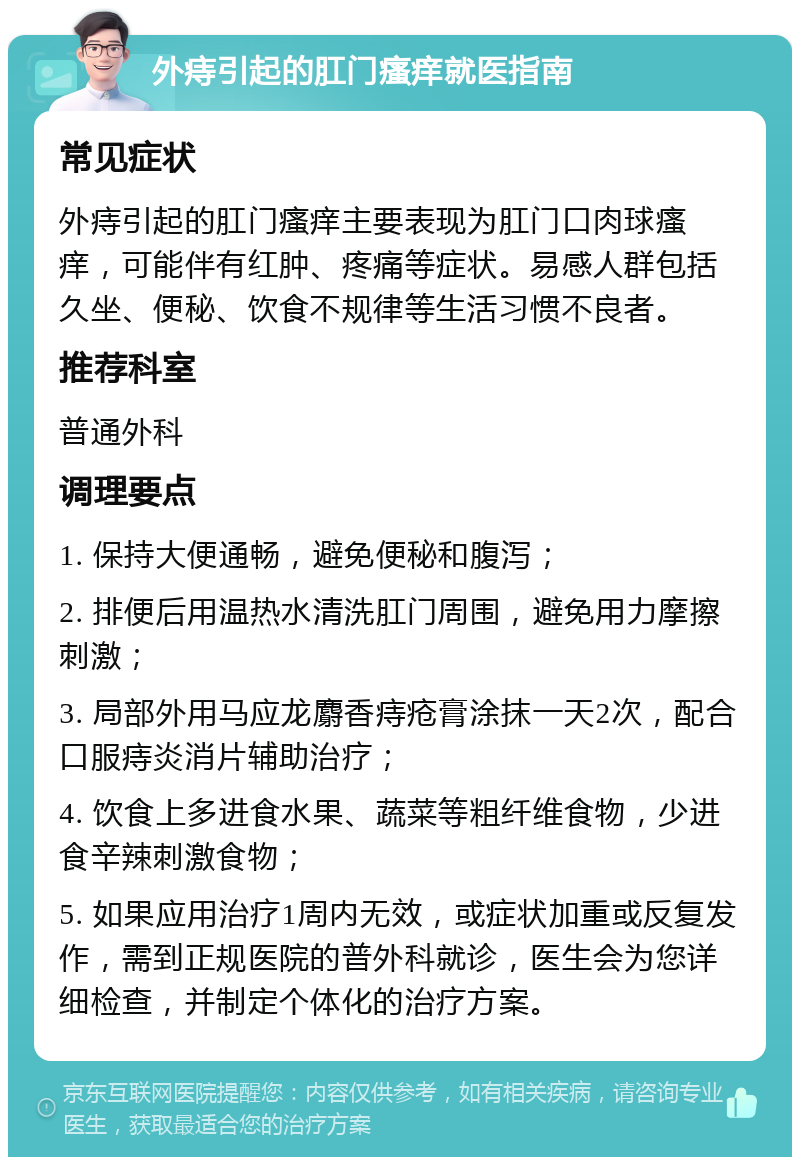 外痔引起的肛门瘙痒就医指南 常见症状 外痔引起的肛门瘙痒主要表现为肛门口肉球瘙痒，可能伴有红肿、疼痛等症状。易感人群包括久坐、便秘、饮食不规律等生活习惯不良者。 推荐科室 普通外科 调理要点 1. 保持大便通畅，避免便秘和腹泻； 2. 排便后用温热水清洗肛门周围，避免用力摩擦刺激； 3. 局部外用马应龙麝香痔疮膏涂抹一天2次，配合口服痔炎消片辅助治疗； 4. 饮食上多进食水果、蔬菜等粗纤维食物，少进食辛辣刺激食物； 5. 如果应用治疗1周内无效，或症状加重或反复发作，需到正规医院的普外科就诊，医生会为您详细检查，并制定个体化的治疗方案。