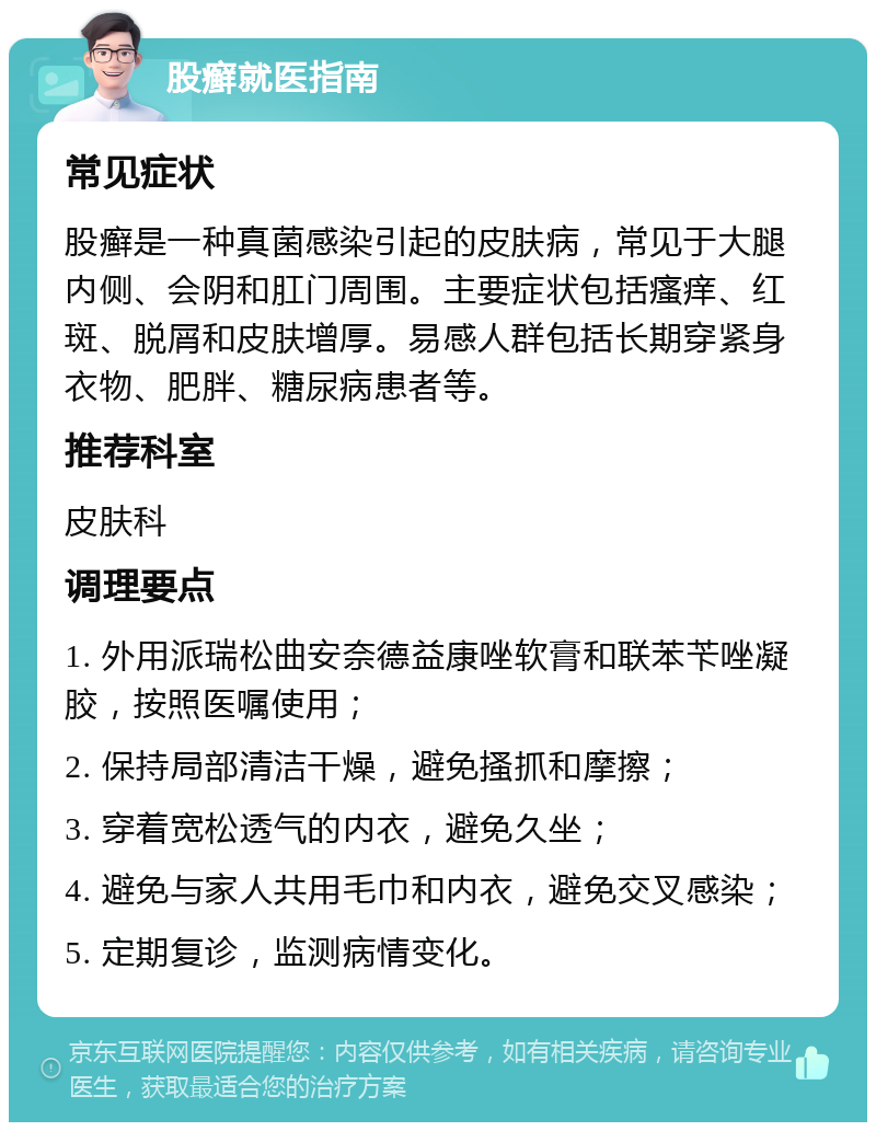 股癣就医指南 常见症状 股癣是一种真菌感染引起的皮肤病，常见于大腿内侧、会阴和肛门周围。主要症状包括瘙痒、红斑、脱屑和皮肤增厚。易感人群包括长期穿紧身衣物、肥胖、糖尿病患者等。 推荐科室 皮肤科 调理要点 1. 外用派瑞松曲安奈德益康唑软膏和联苯苄唑凝胶，按照医嘱使用； 2. 保持局部清洁干燥，避免搔抓和摩擦； 3. 穿着宽松透气的内衣，避免久坐； 4. 避免与家人共用毛巾和内衣，避免交叉感染； 5. 定期复诊，监测病情变化。