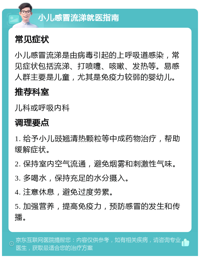 小儿感冒流涕就医指南 常见症状 小儿感冒流涕是由病毒引起的上呼吸道感染，常见症状包括流涕、打喷嚏、咳嗽、发热等。易感人群主要是儿童，尤其是免疫力较弱的婴幼儿。 推荐科室 儿科或呼吸内科 调理要点 1. 给予小儿豉翘清热颗粒等中成药物治疗，帮助缓解症状。 2. 保持室内空气流通，避免烟雾和刺激性气味。 3. 多喝水，保持充足的水分摄入。 4. 注意休息，避免过度劳累。 5. 加强营养，提高免疫力，预防感冒的发生和传播。